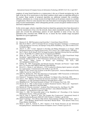 International Journal of Computer Science & Information Technology (IJCSIT) Vol 9, No 2, April 2017
67
emphasis of using fractal function in a cryptosystem is the use of fractal encryption key in the
light of the fact of its sensitiveness to the initial condition which makes an algorithm difficult to
be cracked. Huge number of proposed algorithm use additional strategies like scrambling,
diffusion, substitution etc. to keep security level high which can be primary concern in a number
of applications. However some measures have also been taken to encouraging reduced size image
using wavelet transformation, which subsequently provide a secure encryption method in terms of
decreased computation time.
In this review paper, selective algorithms based on shared key generation have been discussed to
avoid the transmission of key over the network, hence attain considerable security. This survey
paper also covered the performance analysis of each algorithm in terms of key size, key
generation time, execution time, PSNR test etc. to ensure the best suitable image encryption
algorithm for a given application.
REFERENCES
[1] Huntress G. B., 2004“Encryption using Fractal Key”, United States Patent 6782101.
[2] Khan M. & Shah T., 2014“A Literature Review on Image Encryption Techniques”, © 3D Research
Centre Kwangwoon University and Springer-Verlag Berlin Heidelberg, 5(4), DOI 10.1007/s13319-
014-0029-0, Page 1.
[3] Abed F. S., 2011 “A New Approach to Encoding and Hiding Information in an Image”, IJCSI
International Journal of Computer Science Issues, Vol. 8, Issue 5, No 3, ISSN (Online): 1694-0814.
[4] Sun Y, Chen L, Xu R, Kong R, 2014“An Image Encryption Algorithm Utilizing Julia Sets and Hilbert
Curves”. PLoS ONE, 9(1): e84655. doi:10.1371/journal.pone.0084655.
[5] Zhang Q., Zhou S. and Wei X.,2011 “An Efﬁcient Approach for DNA Fractal-based Image
Encryption”, Applied Mathematics & Information Sciences, 5(3), pp 445-459.
[6] SomarajS. and Hussain M. A., 2015 “Performance and Security Analysis for Image Encryption using
Key Image”, Indian Journal of Science and Technology, Vol 8(35), DOI:
10.17485/ijst/2015/v8i35/73141.
[7] Stallings W., 1999 “Cryptography and Network Security: Principles and Practice”. Upper Saddle
River, N.J: Prentice Hall, ISBN:0136097049 9780136097044.
[8] Rivest R. L., Shamir A. and Adleman L., 1978“A method for obtaining digital signatures and public
key cryptosystems”, Communication of the ACM, 21: pp 120-126.
[9] Boneh D., 1999 “Twenty years of attacks on the RSA cryptosystem”, American Mathematical Society
(AMS), Vol. 46, No. 2, pp. 203-213.
[10] Diffie W., Hellman M., 1976 “New Directions in Cryptography”, IEEE Transactions on Information
Theory, 22(6): 644-654 doi-10.1109/TIT, 1055638.
[11] Pickover C. “Computers, Pattern, Chaos, and Beauty”, St. Martin’s Press, NewYork, 1990.
[12] Julia G., 1918 "Mémoire sur l'itération des fonctions rationnelles." Journal de MathématiquesPures et
Appliquées 1: 47-246 (Translated in English by Alessandro Rosa in 2001).
[13] Mandelbrot B. B. “The Fractal Geometry of Nature”, W. H. Freeman, New York, 1983.
[14] Devaney R. L., 1992 “A First Course in Chaotic Dynamical Systems: Theory and Experiment”,
Addison-Wesley, MR1202237 Zbl 0768.58001.
[15] Barnsley M. “Fractals everywhere”, Academic Press Professional, Inc., San Diego, CA, 1988.
[16] Crownover, R. M., “Introduction to Fractals and Chaos”, Jones &Barlett Publishers, 1995.
[17] Jonathan F. “An Introduction to Julia sets”,2009.
[18] Zakeri, S., 2006 “On biaccessible points of the Mandelbrot set”. Proceedings of the American
Mathematical Society, 134(8), pp 2239-2250.
[19] Negi D., Negi A., Agarwal S., 2016 “The Complex Key Cryptosystem”, International Journal of
Applied Engineering Research, ISSN 0973-4562 Volume 11, Number 1, pp 681-684.
[20] Fractal Cryptology , New Mexico High School, Supercomputing Challenge Final Report April 2,
2003 , Team Members: Brandi Howell Anna Reese Michael Basile Team Sponsor: Paula Avery
Project Mentor: Garth Reese.
[21] Motýl I., Jašek R., Vařacha P., 2012 “Analysis of the Fractal Structures for the Information
Encrypting Process”, International Journal of Computers, Issue 4, Volume 6, pp 224-231.
 