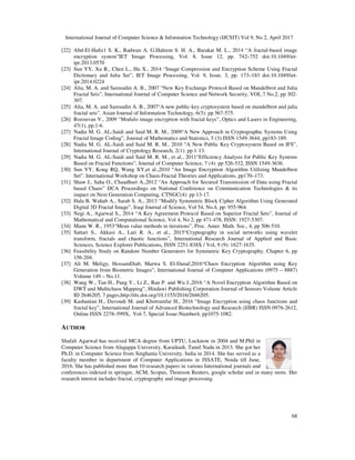 International Journal of Computer Science & Information Technology (IJCSIT) Vol 9, No 2, April 2017
68
[22] Abd-El-Haﬁz1 S. K., Radwan A. G.Haleem S. H. A., Barakat M. L., 2014 “A fractal-based image
encryption system”IET Image Processing, Vol. 8, Issue 12, pp. 742–752 doi:10.1049/iet-
ipr.2013.0570
[23] Sun YY, Xu R., Chen L., Hu X., 2014 “Image Compression and Encryption Scheme Using Fractal
Dictionary and Julia Set”, IET Image Processing, Vol. 9, Issue. 3, pp. 173–183 doi:10.1049/iet-
ipr.2014.0224
[24] Alia, M. A. and Samsudin A. B., 2007 “New Key Exchange Protocol Based on Mandelbrot and Julia
Fractal Sets”, International Journal of Computer Science and Network Security, VOL.7 No.2, pp 302-
307.
[25] Alia, M. A. and Samsudin A. B., 2007“A new public-key cryptosystem based on mandelbrot and julia
fractal sets”. Asian Journal of Information Technology, 6(5): pp 567-575.
[26] Rozouvan V., 2009 “Modulo image encryption with fractal keys”, Optics and Lasers in Engineering,
47(1), pp.1-6.
[27] Nadia M. G. AL-Saidi and Said M. R. M., 2009“A New Approach in Cryptographic Systems Using
Fractal Image Coding”, Journal of Mathematics and Statistics, 5 (3):ISSN 1549-3644, pp183-189.
[28] Nadia M. G. AL-Saidi and Said M. R. M., 2010 “A New Public Key Cryptosystem Based on IFS”,
International Journal of Cryptology Research, 2(1): pp 1-13.
[29] Nadia M. G. AL-Saidi and Said M. R. M., et al., 2011“Efficiency Analysis for Public Key Systems
Based on Fractal Functions”, Journal of Computer Science, 7 (4): pp 526-532, ISSN 1549-3636.
[30] Sun YY, Kong RQ, Wang XY,et al.,2010 “An Image Encryption Algorithm Utilizing Mandelbrot
Set”. International Workshop on Chaos-Fractal Theories and Applications, pp170–173.
[31] Shaw J., Saha O., Chaudhuri A.,2012 “An Approach for Secured Transmission of Data using Fractal
based Chaos” IJCA Proceedings on National Conference on Communication Technologies & its
impact on Next Generation Computing, CTNGC(4): pp 13-17.
[32] Hala B. Wahab A., Sarab S. A., 2013 “Modify Symmetric Block Cipher Algorithm Using Generated
Digital 3D Fractal Image”, Iraqi Journal of Science, Vol 54, No.4, pp: 955-964.
[33] Negi A., Agarwal S., 2014 “A Key Agreement Protocol Based on Superior Fractal Sets”, Journal of
Mathematical and Computational Science, Vol 4, No 2, pp 471-478, ISSN: 1927-5307.
[34] Mann W. R., 1953“Mean value methods in iterations”, Proc. Amer. Math. Soc., 4, pp 506-510.
[35] Sattari S., Akkasi A., Lari R. A., et al., 2015“Cryptography in social networks using wavelet
transform, fractals and chaotic functions”, International Research Journal of Applied and Basic
Sciences, Science Explorer Publications, ISSN 2251-838X / Vol, 9 (9): 1627-1635.
[36] Feasibility Study on Random Number Generators for Symmetric Key Cryptography, Chapter 6, pp
156-204.
[37] Ali M. Meligy, HossamDiab, Marwa S. El-Danaf,2016“Chaos Encryption Algorithm using Key
Generation from Biometric Images”, International Journal of Computer Applications (0975 – 8887)
Volume 149 – No.11.
[38] Wang W., Tan H., Pang Y., Li Z., Ran P. and Wu J.,2016 “A Novel Encryption Algorithm Based on
DWT and Multichaos Mapping”, Hindawi Publishing Corporation Journal of Sensors Volume Article
ID 2646205, 7 pages,http://dx.doi.org/10.1155/2016/2646205.
[39] Kashanian H., Davoudi M. and Khorramfar H., 2016 “Image Encryption using chaos functions and
fractal key”, International Journal of Advanced Biotechnology and Research (IJBR) ISSN 0976-2612,
Online ISSN 2278–599X, Vol-7, Special Issue-Number4, pp1075-1082.
AUTHOR
Shafali Agarwal has received MCA degree from UPTU, Lucknow in 2004 and M.Phil in
Computer Science from Alagappa University, Karaikudi, Tamil Nadu in 2013. She got her
Ph.D. in Computer Science from Singhania University, India in 2014. She has served as a
faculty member in department of Computer Applications in JSSATE, Noida till June,
2016. She has published more than 10 research papers in various International journals and
conferences indexed in springer, ACM, Scopus, Thomson Reuters, google scholar and in many more. Her
research interest includes fractal, cryptography and image processing.
 