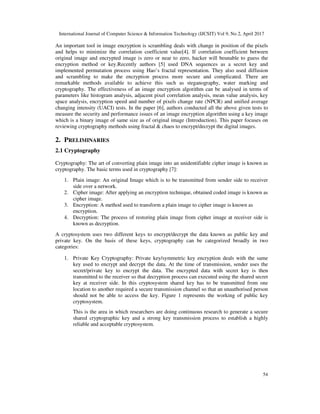 International Journal of Computer Science & Information Technology (IJCSIT) Vol 9, No 2, April 2017
54
An important tool in image encryption is scrambling deals with change in position of the pixels
and helps to minimize the correlation coefficient value[4]. If correlation coefficient between
original image and encrypted image is zero or near to zero, hacker will beunable to guess the
encryption method or key.Recently authors [5] used DNA sequences as a secret key and
implemented permutation process using Hao’s fractal representation. They also used diffusion
and scrambling to make the encryption process more secure and complicated. There are
remarkable methods available to achieve this such as steganography, water marking and
cryptography. The effectiveness of an image encryption algorithm can be analysed in terms of
parameters like histogram analysis, adjacent pixel correlation analysis, mean value analysis, key
space analysis, encryption speed and number of pixels change rate (NPCR) and unified average
changing intensity (UACI) tests. In the paper [6], authors conducted all the above given tests to
measure the security and performance issues of an image encryption algorithm using a key image
which is a binary image of same size as of original image (Introduction). This paper focuses on
reviewing cryptography methods using fractal & chaos to encrypt/decrypt the digital images.
2. PRELIMINARIES
2.1 Cryptography
Cryptography: The art of converting plain image into an unidentifiable cipher image is known as
cryptography. The basic terms used in cryptography [7]:
1. Plain image: An original Image which is to be transmitted from sender side to receiver
side over a network.
2. Cipher image: After applying an encryption technique, obtained coded image is known as
cipher image.
3. Encryption: A method used to transform a plain image to cipher image is known as
encryption.
4. Decryption: The process of restoring plain image from cipher image at receiver side is
known as decryption.
A cryptosystem uses two different keys to encrypt/decrypt the data known as public key and
private key. On the basis of these keys, cryptography can be categorized broadly in two
categories:
1. Private Key Cryptography: Private key/symmetric key encryption deals with the same
key used to encrypt and decrypt the data. At the time of transmission, sender uses the
secret/private key to encrypt the data. The encrypted data with secret key is then
transmitted to the receiver so that decryption process can executed using the shared secret
key at receiver side. In this cryptosystem shared key has to be transmitted from one
location to another required a secure transmission channel so that an unauthorised person
should not be able to access the key. Figure 1 represents the working of public key
cryptosystem.
This is the area in which researchers are doing continuous research to generate a secure
shared cryptographic key and a strong key transmission process to establish a highly
reliable and acceptable cryptosystem.
 