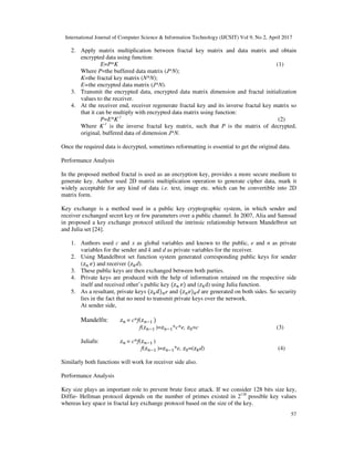 International Journal of Computer Science & Information Technology (IJCSIT) Vol 9, No 2, April 2017
57
2. Apply matrix multiplication between fractal key matrix and data matrix and obtain
encrypted data using function:
E=P*K (1)
Where P=the buffered data matrix (J*N);
K=the fractal key matrix (N*N);
E=the encrypted data matrix (J*N).
3. Transmit the encrypted data, encrypted data matrix dimension and fractal initialization
values to the receiver.
4. At the receiver end, receiver regenerate fractal key and its inverse fractal key matrix so
that it can be multiply with encrypted data matrix using function:
P=E*K-1
(2)
Where K-1
is the inverse fractal key matrix, such that P is the matrix of decrypted,
original, buffered data of dimension J*N.
Once the required data is decrypted, sometimes reformatting is essential to get the original data.
Performance Analysis
In the proposed method fractal is used as an encryption key, provides a more secure medium to
generate key. Author used 2D matrix multiplication operation to generate cipher data, mark it
widely acceptable for any kind of data i.e. text, image etc. which can be convertible into 2D
matrix form.
Key exchange is a method used in a public key cryptographic system, in which sender and
receiver exchanged secret key or few parameters over a public channel. In 2007, Alia and Samsud
in proposed a key exchange protocol utilized the intrinsic relationship between Mandelbrot set
and Julia set [24].
1. Authors used c and x as global variables and known to the public, e and n as private
variables for the sender and k and d as private variables for the receiver.
2. Using Mandelbrot set function system generated corresponding public keys for sender
( ) and receiver ( d).
3. These public keys are then exchanged between both parties.
4. Private keys are produced with the help of information retained on the respective side
itself and received other’s public key ( ) and ( d) using Julia function.
5. As a resultant, private keys ( ) e and ( ) d are generated on both sides. So security
lies in the fact that no need to transmit private keys over the network.
At sender side,
Mandelfn: = c*f( )
f( )= *c*e, =c (3)
Juliafn: = c*f( )
f( )= *e, =( d) (4)
Similarly both functions will work for receiver side also.
Performance Analysis
Key size plays an important role to prevent brute force attack. If we consider 128 bits size key,
Diffie- Hellman protocol depends on the number of primes existed in 2128
possible key values
whereas key space in fractal key exchange protocol based on the size of the key.
 