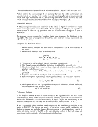 International Journal of Computer Science & Information Technology (IJCSIT) Vol 9, No 2, April 2017
58
Authors utilized the same concept of key exchange between the sender and receiver and
generated private key secretly. Following this process by creating cipher text at sender side using
Juliafn with input parametersk and d. After receiving cipher text, receiver also used the same
Juliafn with input parameter n and e and decrypt the message to the original [25].
Performance Analysis
A detailed comparative analysis is carried out by the authors to depict the importance of recent
fractal based cryptosystem over traditional RSA based cryptosystem. The proposed algorithm is
better resulted in terms of key generation time and execution time (encryption as well as
decryption).
The proposed cryptosystem used key based on fractal image to encrypt the plain image in the
paper [26]. The main advantage to use fractal key is its small key storage requirement and
robustness to the attack.
Encryption and Decryption Process:
1. Fractal image is converted into three matrices representing R, G & B layers of pixels of
the image.
2. Fractal key is generated using the given equation-
= ( , , , ) ∗ ,
(5)
3. To calculate it, grid of coloured pixels is constructed with spacing δ.
4. Now for each grey pixel, add all the pixels from the grid with let suppose δ = 4.
5. Identify one black pixel with appropriate weight and calculate distance between black
pixel and each of the grey pixel.
6. The distance value would be different for each pixel, hence a stronger key will be
generated.
7. Repeat the process for all three layers of the image to be encoded.
8. Perform encryption of plain image with the generated fractal key using given equation:
e’ij= (eij+d’ij)mod 256 (6)
9. In decryption process, first key is generated using fractal parameters and then reverse the
modulo operation to get decrypted image:
eij= (e’ij–d’ij)mod 256 (7)
Performance Analysis
In the proposed method, δ must be chosen wisely so that algorithm could lead to a secure
encrypted image. It must not be so close as well as not extremely large (such as size of an image).
Author also performed PSNR test in the interval δ ∈ {20, 120] to test the efficiency of the
proposed cryptosystem and concluded that the improved result are possible for δ = 1023.
A new cryptographic system based on fractal generated by IFS transformation proposed by the
author in 2009 [27]. To increase the security of the given system, double enciphering and
deciphering method was applied to the data. The main purpose to fractal based image coder is to
utilize self-similar property of the IFS. In this way, determine a subset of the whole image and
approximate it using contractive affine transformation to the object.
 