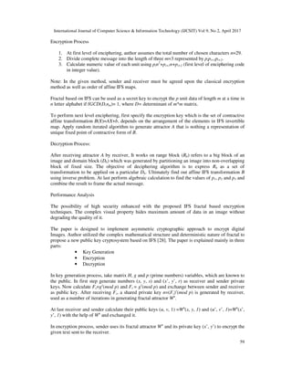 International Journal of Computer Science & Information Technology (IJCSIT) Vol 9, No 2, April 2017
59
Encryption Process
1. At first level of enciphering, author assumes the total number of chosen characters n=29.
2. Divide complete message into the length of three m=3 represented by pipi+1pi+2.
3. Calculate numeric value of each unit using pin2
+pi+1n+pi+2 (first level of enciphering code
in integer value).
Note: In the given method, sender and receiver must be agreed upon the classical encryption
method as well as order of affine IFS maps.
Fractal based on IFS can be used as a secret key to encrypt the p unit data of length m at a time in
n letter alphabet if fGCD(D,nm)= 1, where D= determinant of m*m matrix.
To perform next level enciphering, first specify the encryption key which is the set of contractive
affine transformation B(X)=AX+b, depends on the arrangement of the elements in IFS invertible
map. Apply random iterated algorithm to generate attractor A that is nothing a representation of
unique fixed point of contractive form of B.
Decryption Process:
After receiving attractor A by receiver, It works on range block (Rb) refers to a big block of an
image and domain block (Db) which was generated by partitioning an image into non-overlapping
block of fixed size. The objective of deciphering algorithm is to express Rb as a set of
transformation to be applied on a particular Db. Ultimately find out affine IFS transformation B
using inverse problem. At last perform algebraic calculation to find the values of p1, p2 and p3 and
combine the result to frame the actual message.
Performance Analysis
The possibility of high security enhanced with the proposed IFS fractal based encryption
techniques. The complex visual property hides maximum amount of data in an image without
degrading the quality of it.
The paper is designed to implement asymmetric cryptographic approach to encrypt digital
Images. Author utilized the complex mathematical structure and deterministic nature of fractal to
propose a new public key cryptosystem based on IFS [28]. The paper is explained mainly in three
parts:
• Key Generation
• Encryption
• Decryption
In key generation process, take matrix H, g and p (prime numbers) variables, which are known to
the public. In first step generate numbers (x, y, s) and (x’, y’, r) as receiver and sender private
keys. Now calculate Fs=gs
(mod p) and Fr = gr
(mod p) and exchange between sender and receiver
as public key. After receiving Fr, a shared private key n=(Fs)r
(mod p) is generated by receiver,
used as a number of iterations in generating fractal attractor Wn
.
At last receiver and sender calculate their public keys (u, v, 1) =Wn
(x, y, 1) and (u’, v’, 1)=Wn
(x’,
y’, 1) with the help of Wn
and exchanged it.
In encryption process, sender uses its fractal attractor Wn
and its private key (x’, y’) to encrypt the
given text sent to the receiver.
 