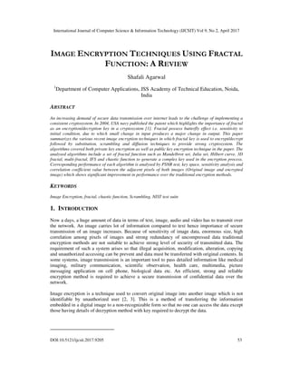 International Journal of Computer Science & Information Technology (IJCSIT) Vol 9, No 2, April 2017
DOI:10.5121/ijcsit.2017.9205 53
IMAGE ENCRYPTION TECHNIQUES USING FRACTAL
FUNCTION: A REVIEW
Shafali Agarwal
1
Department of Computer Applications, JSS Academy of Technical Education, Noida,
India
ABSTRACT
An increasing demand of secure data transmission over internet leads to the challenge of implementing a
consistent cryptosystem. In 2004, USA navy published the patent which highlights the importance of fractal
as an encryption/decryption key in a cryptosystem [1]. Fractal possess butterfly effect i.e. sensitivity to
initial condition, due to which small change in input produces a major change in output. This paper
summarizes the various recent image encryption techniques in which fractal key is used to encrypt/decrypt
followed by substitution, scrambling and diffusion techniques to provide strong cryptosystem. The
algorithms covered both private key encryption as well as public key encryption technique in the paper. The
analysed algorithms include a set of fractal function such as Mandelbrot set, Julia set, Hilbert curve, 3D
fractal, multi-fractal, IFS and chaotic function to generate a complex key used in the encryption process.
Corresponding performance of each algorithm is analysed by PSNR test, key space, sensitivity analysis and
correlation coefficient value between the adjacent pixels of both images (Original image and encrypted
image) which shows significant improvement in performance over the traditional encryption methods.
KEYWORDS
Image Encryption, fractal, chaotic function, Scrambling, NIST test suite
1. INTRODUCTION
Now a days, a huge amount of data in terms of text, image, audio and video has to transmit over
the network. An image carries lot of information compared to text hence importance of secure
transmission of an image increases. Because of sensitivity of image data, enormous size, high
correlation among pixels of images and strong redundancy of uncompressed data traditional
encryption methods are not suitable to achieve strong level of security of transmitted data. The
requirement of such a system arises so that illegal acquisition, modification, alteration, copying
and unauthorized accessing can be prevent and data must be transferred with original contents. In
some systems, image transmission is an important tool to pass detailed information like medical
imaging, military communication, scientific observation, health care, multimedia, picture
messaging application on cell phone, biological data etc. An efficient, strong and reliable
encryption method is required to achieve a secure transmission of confidential data over the
network.
Image encryption is a technique used to convert original image into another image which is not
identifiable by unauthorized user [2, 3]. This is a method of transferring the information
embedded in a digital image to a non-recognizable form so that no one can access the data except
those having details of decryption method with key required to decrypt the data.
 