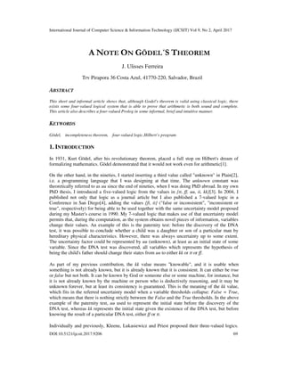 International Journal of Computer Science & Information Technology (IJCSIT) Vol 9, No 2, April 2017
DOI:10.5121/ijcsit.2017.9206 69
A NOTE ON GÖDEL´S THEOREM
J. Ulisses Ferreira
Trv Pirapora 36 Costa Azul, 41770-220, Salvador, Brazil
ABSTRACT
This short and informal article shows that, although Godel's theorem is valid using classical logic, there
exists some four-valued logical system that is able to prove that arithmetic is both sound and complete.
This article also describes a four-valued Prolog in some informal, brief and intuitive manner.
KEYWORDS
Gödel, incompleteness theorem, four-valued logic,Hilbert’s program
1. INTRODUCTION
In 1931, Kurt Gödel, after his revolutionary theorem, placed a full stop on Hilbert's dream of
formalizing mathematics. Gödel demonstrated that it would not work even for arithmetic[1].
On the other hand, in the nineties, I started inserting a third value called "unknown" in Plain[2],
i.e. a programming language that I was designing at that time. The unknown constant was
theoretically referred to as uu since the end of nineties, when I was doing PhD abroad. In my own
PhD thesis, I introduced a five-valued logic from the values in {tt, ff, uu, ii, kk}[3]. In 2004, I
published not only that logic as a journal article but I also published a 7-valued logic in a
Conference in San Diego[4], adding the values {fi, it} ("false or inconsistent", "inconsistent or
true", respectively) for being able to be used together with the same uncertainty model proposed
during my Master's course in 1990. My 7-valued logic that makes use of that uncertainty model
permits that, during the computation, as the system obtains novel pieces of information, variables
change their values. An example of this is the paternity test: before the discovery of the DNA
test, it was possible to conclude whether a child was a daughter or son of a particular man by
hereditary physical characteristics. However, there was always uncertainty up to some extent.
The uncertainty factor could be represented by uu (unknown), at least as an initial state of some
variable. Since the DNA test was discovered, all variables which represents the hypothesis of
being the child's father should change their states from uu to either kk or tt or ff.
As part of my previous contribution, the kk value means "knowable", and it is usable when
something is not already known, but it is already known that it is consistent. It can either be true
or false but not both. It can be known by God or someone else or some machine, for instance, but
it is not already known by the machine or person who is deductively reasoning, and it may be
unknown forever, but at least its consistency is guaranteed. This is the meaning of the kk value,
which fits in the referred uncertainty model when a variable thresholds collapse: False = True,
which means that there is nothing strictly between the False and the True thresholds. In the above
example of the paternity test, uu used to represent the initial state before the discovery of the
DNA test, whereas kk represents the initial state given the existence of the DNA test, but before
knowing the result of a particular DNA test, either ff or tt.
Individually and previously, Kleene, Lukasiewicz and Priest proposed their three-valued logics.
 