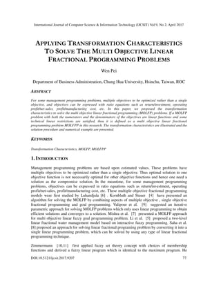 International Journal of Computer Science & Information Technology (IJCSIT) Vol 9, No 2, April 2017
DOI:10.5121/ijcsit.2017.9207 77
APPLYING TRANSFORMATION CHARACTERISTICS
TO SOLVE THE MULTI OBJECTIVE LINEAR
FRACTIONAL PROGRAMMING PROBLEMS
Wen Pei
Department of Business Administration, Chung Hua University, Hsinchu, Taiwan, ROC
ABSTRACT
For some management programming problems, multiple objectives to be optimized rather than a single
objective, and objectives can be expressed with ratio equations such as return/investment, operating
profit/net-sales, profit/manufacturing cost, etc. In this paper, we proposed the transformation
characteristics to solve the multi objective linear fractional programming (MOLFP) problems. If a MOLFP
problem with both the numerators and the denominators of the objectives are linear functions and some
technical linear restrictions are satisfied, then it is defined as a multi objective linear fractional
programming problem MOLFPP in this research. The transformation characteristics are illustrated and the
solution procedure and numerical example are presented.
KEYWORDS
Transformation Characteristics, MOLFP, MOLFPP
1. INTRODUCTION
Management programming problems are based upon estimated values. These problems have
multiple objectives to be optimized rather than a single objective. Thus optimal solution to one
objective function is not necessarily optimal for other objective functions and hence one need a
solution as the compromise solution. In the meantime, for some management programming
problems, objectives can be expressed in ratio equations such as return/investment, operating
profit/net-sales, profit/manufacturing cost, etc. These multiple objective fractional programming
models were first studied by Luhandjula [6] . Kornbluth and Steuer [4] have presented an
algorithm for solving the MOLFP by combining aspects of multiple objective , single objective
fractional programming and goal programming. Valipour et al. [9] suggested an iterative
parametric approach for solving MOLFP problems which only uses linear programming to obtain
efficient solutions and converges to a solution. Mishra et al. [7] presented a MOLFP approach
for multi objective linear fuzzy goal programming problem. Li et al. [5] proposed a two-level
linear fractional water management model based on interactive fuzzy programming. Saha et al.
[8] proposed an approach for solving linear fractional programing problem by converting it into a
single linear programming problem, which can be solved by using any type of linear fractional
programming technique.
Zimmermann [10,11] first applied fuzzy set theory concept with choices of membership
functions and derived a fuzzy linear program which is identical to the maximum program. He
 