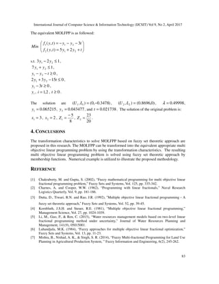 International Journal of Computer Science & Information Technology (IJCSIT) Vol 9, No 2, April 2017
83
The equivalent MOLFPP is as followed:
Min 







+
+
=
−
−
−
=
t
y
y
t
y
f
t
y
y
t
y
f
2
1
2
2
1
1
2
5
)
,
(
3
)
,
(
s.t. 1
2
3 2
1 ≤
− y
y ,
,
0
2
1 ≥
−
− t
y
y ,
0
15
3
2 2
1 ≤
−
+ t
y
y ,
0
3
1 ≥
− t
y ,
i
y , 2
,
1
=
i , 0
≥
t .
The solution are )
3478
.
0
,
0
(
)
,
( 1
1 −
=
L
U , )
0
,
8696
.
0
(
)
,
( 2
2 =
L
U , 49998
.
0
=
λ ,
065215
.
0
1 =
y , 043477
.
0
2 =
y , and 021738
.
0
=
t . The solution of the original problem is:
3
1 =
x , 2
2 =
x ,
8
5
1
−
=
Z ,
20
23
2 =
Z .
4. CONCLUSIONS
The transformation characteristics to solve MOLFPP based on fuzzy set theoretic approach are
proposed in this research. The MOLFPP can be transformed into the equivalent appropriate multi
objective linear programming problem by using the transformation characteristics. The resulting
multi objective linear programming problem is solved using fuzzy set theoretic approach by
membership functions. Numerical example is utilized to illustrate the proposed methodology.
REFERENCE
[1] Chakraborty, M. and Gupta, S. (2002), “Fuzzy mathematical programming for multi objective linear
fractional programming problem,” Fuzzy Sets and Systems, Vol. 125, pp. 335-342.
[2] Charnes, A. and Cooper, W.W. (1962), “Programming with linear fractionals,” Naval Research
Logistics Quarterly, Vol. 9, pp. 181-186.
[3] Dutta, D., Tiwari, R.N. and Rao, J.R. (1992), “Multiple objective linear fractional programming－A
fuzzy set theoretic approach,” Fuzzy Sets and Systems, Vol. 52, pp. 39-45.
[4] Kornbluth, J.S.H. and Steuer, R.E. (1981), “Multiple objective linear fractional programming,”
Management Science, Vol. 27, pp. 1024-1039.
[5] Li, M., Guo, P., & Ren, C. (2015), “Water resources management models based on two-level linear
fractional programming method under uncertainty,” Journal of Water Resources Planning and
Management, 141(9), 05015001.
[6] Luhandjula, M.K. (1984), “Fuzzy approaches for multiple objective linear fractional optimization,”
Fuzzy Sets and Systems, Vol. 13, pp. 11-23.
[7] Mishra, B., Nishad, A. K., & Singh, S. R. (2014), “Fuzzy Multi-fractional Programming for Land Use
Planning in Agricultural Production System, ” Fuzzy Information and Engineering, 6(2), 245-262.
1
7 2
1 ≤
+ y
y
 