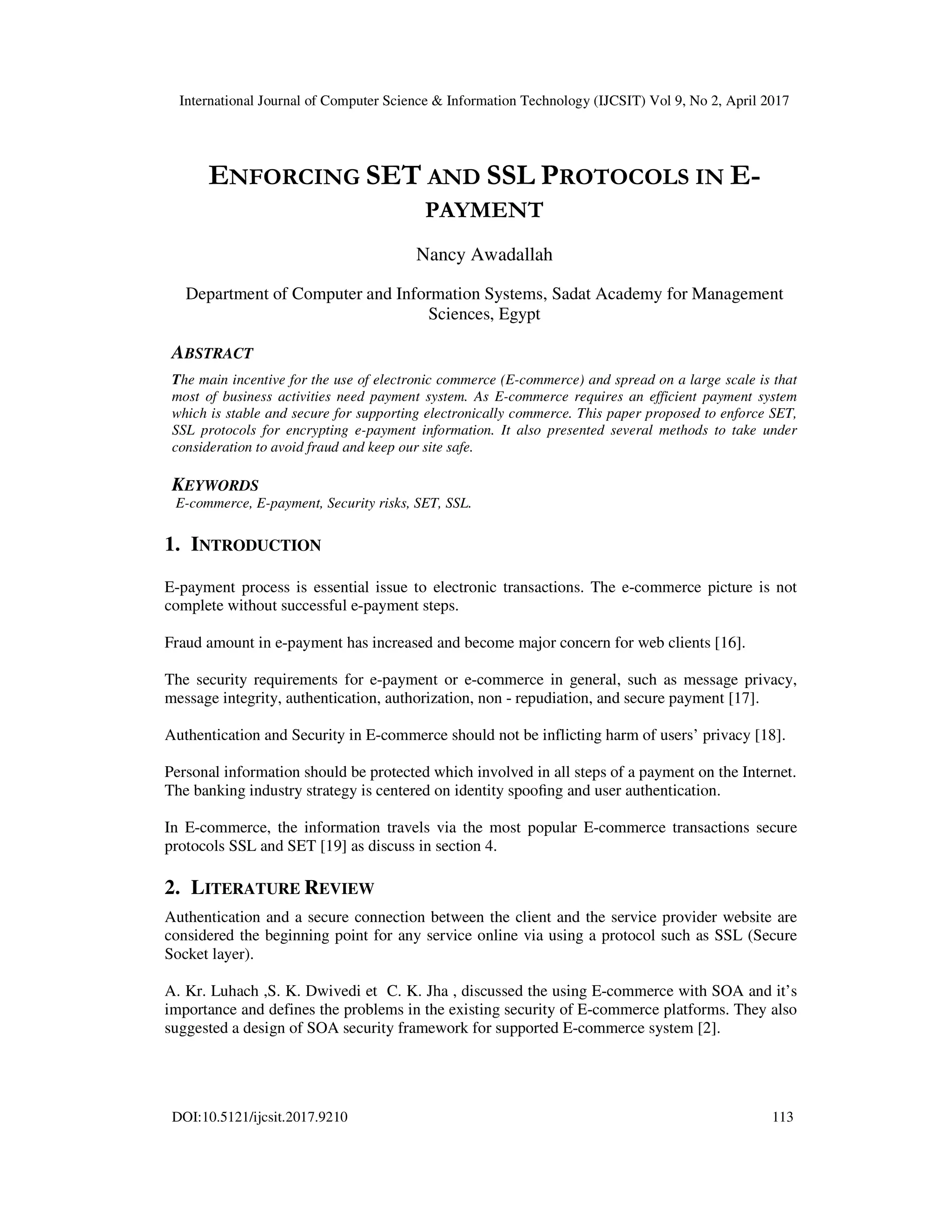 International Journal of Computer Science & Information Technology (IJCSIT) Vol 9, No 2, April 2017
DOI:10.5121/ijcsit.2017.9210 113
ENFORCING SET AND SSL PROTOCOLS IN E-
PAYMENT
Nancy Awadallah
Department of Computer and Information Systems, Sadat Academy for Management
Sciences, Egypt
ABSTRACT
The main incentive for the use of electronic commerce (E-commerce) and spread on a large scale is that
most of business activities need payment system. As E-commerce requires an efficient payment system
which is stable and secure for supporting electronically commerce. This paper proposed to enforce SET,
SSL protocols for encrypting e-payment information. It also presented several methods to take under
consideration to avoid fraud and keep our site safe.
KEYWORDS
E-commerce, E-payment, Security risks, SET, SSL.
1. INTRODUCTION
E-payment process is essential issue to electronic transactions. The e-commerce picture is not
complete without successful e-payment steps.
Fraud amount in e-payment has increased and become major concern for web clients [16].
The security requirements for e-payment or e-commerce in general, such as message privacy,
message integrity, authentication, authorization, non - repudiation, and secure payment [17].
Authentication and Security in E-commerce should not be inflicting harm of users’ privacy [18].
Personal information should be protected which involved in all steps of a payment on the Internet.
The banking industry strategy is centered on identity spooﬁng and user authentication.
In E-commerce, the information travels via the most popular E-commerce transactions secure
protocols SSL and SET [19] as discuss in section 4.
2. LITERATURE REVIEW
Authentication and a secure connection between the client and the service provider website are
considered the beginning point for any service online via using a protocol such as SSL (Secure
Socket layer).
A. Kr. Luhach ,S. K. Dwivedi et C. K. Jha , discussed the using E-commerce with SOA and it’s
importance and defines the problems in the existing security of E-commerce platforms. They also
suggested a design of SOA security framework for supported E-commerce system [2].
 