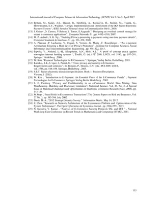 International Journal of Computer Science & Information Technology (IJCSIT) Vol 9, No 2, April 2017
122
[12] Bellare, M., Garay, J.A., Hauser, R., Herzberg, A., Krawczyk, H., Steiner, M., Tsudik, G.,
Herreweghen, E.V., Waidner,” Design, Implementation and Deployment of the iKP Secure Electronic
Payment System “, IEEE Jurnal of Selected Areas in Communication 18(4) , 2000.
[13] J. Guitart ,D. Carrera, V.Beltran, J. Torres, E.Ayguade´,“ Designing an overload control strategy for
secure e-commerce applications” , Computer Networks 51 , pp. 4492–4510, 2007.
[14] M. Z. Ashraﬁ , S. K. Ng , “Enabling Privacy-preserving e-payments using one-time payment details”,
Computer Standards & Interfaces 31 ,pp. 321–328, 2009.
[15] A. Plateaux ,P. Lacharme, V. Coquet, S. Vernois ,K. Murty ,C. Rosenberger , “An e-payment
Architecture Ensuring a High Level of Privacy Protection” , Institute for Computer Sciences, Social
Informatics and Telecommunications Engineering , pp. 305–322, 2013 .
[16] Espelid, Y., Netland, L.–H., Klingsheim, A.N., Hole, K.J.,” A proof of concept attack against
norwegian internet banking systems “, Tsudik, G. (ed.) FC 2008. LNCS, vol. 5143, pp. 197–201.
Springer, Heidelberg ,2008 .
[17] W. Kou, “Payment Technologies for E-Commerce “, Springer, Verlag Berlin, Heidelberg, 2003.
[18] Katsikas, S.K., L´opez, J., Pernul, G.,” Trust, privacy and security in E-business:
Requirements and solutions ”, In: Bozanis, P., Houstis, E.N. (eds.) PCI 2005. LNCS,
vol. 3746, pp. 548–558. Springer, Heidelberg , 2005.
[19] S.E.T. Secure electronic transaction speciﬁcation. Book 1: Business Description.
Version, 1 (2002).
[20] W. Kou , “Introduction to E-Payment: An Essential Piece of the E-Commerce Puzzle” , Payment
Technologies for E-Commerce, Springer-Verlag Berlin Heidelberg ,2003 .
[21] S. E. Fienberg ,”Privacy and Confidentiality in an e-Commerce World: Data Mining, Data
Warehousing, Matching and Disclosure Limitation”, Statistical Science, Vol. 21, No. 2, A Special
Issue on Statistical Challenges and Opportunities in Electronic Commerce Research (May, 2006), pp.
143-154.
[22] W.Wop ,“Fraud Risks in E-commerce Transactions”,The Geneva Papers on Risk and Insurance ,Vol.
27 No. 3, pp. 383-394, July 2002.
[23] Davis, M. A. ,“2012 Strategic Security Survey.” Information Week , May 14, 2012.
[24] Z. Chen, “Research on Network Architecture of the E-commerce Platform and Optimization of the
System Performance”, The Open Cybernetics & Systemics Journal, pp. 2266-2271, 2015.
[25] N. Kawatra, V. Kumar , “Analysis of E-Commerce Security Protocols SSL and SET ” , National
Workshop-Cum-Conference on Recent Trends in Mathematics and Computing (RTMC), 2011.
 