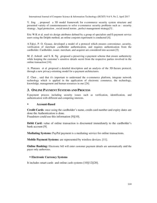 International Journal of Computer Science & Information Technology (IJCSIT) Vol 9, No 2, April 2017
114
Y. Jing , proposed a 3D model framework for e-commerce security system structure and
presented variety of countermeasures to solve e-commerce security problems such as : security
strategy , legal protection , social moral norms , perfect management strategy[3] .
Eric W.K et al, used six design attributes deﬁned by a group of specialists and E-payment service
users using the Delphi method, an online conjoint experiment is conducted [4].
A.Takyi, P. O. Gyaase, developed a model of a protocol which ensures convenience ,security,
verification of merchant ,cardholder authentication, and requires authentication from the
cardholder. Cardholder, issuer, merchant, and acquirer are considered into account [5].
M. Z. Ashraﬁ and S. K. Ng ,proposed a preserving e-payment scheme that ensure authenticity
while keeping the customer’s sensitive details secret from the respective parties involved in the
online transaction [14].
A. Plateaux et al ,proposed a detailed description and an analysis of the 3D-Secure protocol,
through a new privacy-orienting model for e-payment architectures.
Z. Chen , said that it's important to understand the e-commerce platform, integrate network
technology which is applied in the application of electronic commerce, the technology,
knowledge, management and human resources in one [24].
3. ONLINE PAYMENT SYSTEMS AND PROCESS
E-payment process including security issues such as verification, identification, and
authentication with different and competing interests.
Account-Based
Credit Cards: once using the cardholder’s name, credit card number and expiry dates are
done the Authentication is done.
Fraudsters could use this information [9][10].
Debit Card: value of online transaction is discounted immediately to the cardholder’s
bank account [9].
Mediating Systems: PayPal payment is a mediating service for online transactions.
Mobile Payment Systems: are represented by wireless devices. [11].
Online Banking: Electronic bill will enter customer payment details are automatically and the
payer only authorizes.
Electronic Currency Systems
It includes smart cards and online cash systems [10][12][20].
 