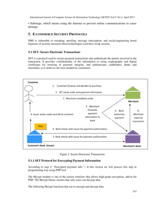 International Journal of Computer Science & Information Technology (IJCSIT) Vol 9, No 2, April 2017
117
• Sabotage, which means using the Internet to prevent online communications to cause
damage.
5. E-COMMERCE SECURITY PROTOCOLS
SMS is vulnerable to snooping, spoofing, message interception, and social-engineering based
bypasses of security measures these technologies used have weak security.
5.1 SET: Secure Electronic Transactions
SET is a protocol used to secure payment transactions and authenticate the parties involved in the
transaction. It provides confidentiality of the information as using cryptography and digital
certificates for ensuring of payment integrity, and authenticates cardholders, banks and
merchants, so it achieves the trust needed for consumers.
Figure 2. Secure Electronic Transactions
5.1.1 SET Protocol for Encrypting Payment Information
According to step 2: “Encrypted payment info “, in this section we will process this step in
programming way using PHP tool.
The Mcrypt module is one of the easiest solutions that allows high-grade encryption, add-in for
PHP. The Mcrypt library ensures that only users can decrypt data.
The following Mcrypt functions that use to encrypt and decrypt data:
Customer’s Bank (Issuer) Merchant’s Bank
4. Bank checks with issuer for payment authorization
5. Bank checks with issuer for payment authorization
Visa
Merchant
9. Issuer sends credit card bill to customer
1. Customer browses and decides to purchase
7. Merchant completes order
2. SET sends order and payment information
3. Merchant
forwards
payment
information to
bank
6. Bank
authorizes
payment
8.
Merchant
captures
transaction
Customer
 
