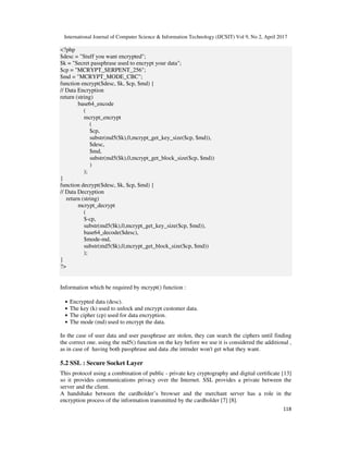 International Journal of Computer Science & Information Technology (IJCSIT) Vol 9, No 2, April 2017
118
<?php
$desc = "Stuff you want encrypted";
$k = "Secret passphrase used to encrypt your data";
$cp = "MCRYPT_SERPENT_256";
$md = "MCRYPT_MODE_CBC";
function encrypt($desc, $k, $cp, $md) {
// Data Encryption
return (string)
base64_encode
(
mcrypt_encrypt
(
$cp,
substr(md5($k),0,mcrypt_get_key_size($cp, $md)),
$desc,
$md,
substr(md5($k),0,mcrypt_get_block_size($cp, $md))
)
);
}
function decrypt($desc, $k, $cp, $md) {
// Data Decryption
return (string)
mcrypt_decrypt
(
$-cp,
substr(md5($k),0,mcrypt_get_key_size($cp, $md)),
base64_decode($desc),
$mode-md,
substr(md5($k),0,mcrypt_get_block_size($cp, $md))
);
}
?>
Information which be required by mcrypt() function :
• Encrypted data (desc).
• The key (k) used to unlock and encrypt customer data.
• The cipher (cp) used for data encryption.
• The mode (md) used to encrypt the data.
In the case of user data and user passphrase are stolen, they can search the ciphers until finding
the correct one. using the md5() function on the key before we use it is considered the additional ,
as in case of having both passphrase and data ,the intruder won't get what they want.
5.2 SSL : Secure Socket Layer
This protocol using a combination of public - private key cryptography and digital certiﬁcate [13]
so it provides communications privacy over the Internet. SSL provides a private between the
server and the client.
A handshake between the cardholder’s browser and the merchant server has a role in the
encryption process of the information transmitted by the cardholder [7] [8].
 