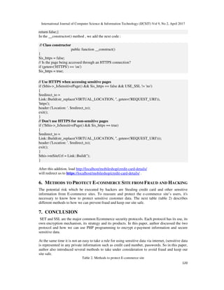 International Journal of Computer Science & Information Technology (IJCSIT) Vol 9, No 2, April 2017
120
return false;}
In the __constructor() method , we add the next code :
// Class constructor
public function __construct()
{
$is_https = false;
// Is the page being accessed through an HTTPS connection?
if (getenv('HTTPS') == 'on')
$is_https = true;
// Use HTTPS when accessing sensitive pages
if ($this->_IsSensitivePage() && $is_https == false && USE_SSL != 'no')
{
$redirect_to =
Link::Build(str_replace(VIRTUAL_LOCATION, '', getenv('REQUEST_URI')),
'https');
header ('Location: '. $redirect_to);
exit();
}
// Don't use HTTPS for non-sensitive pages
if (!$this->_IsSensitivePage() && $is_https == true)
{
$redirect_to =
Link::Build(str_replace(VIRTUAL_LOCATION, '', getenv('REQUEST_URI')));
header ('Location: '. $redirect_to);
exit();
}
$this->mSiteUrl = Link::Build('');
}
After this addition, load http://localhost/mobileshop/credit-card-details/
will redirect us to https://localhost/mobileshop/credit-card-details/ .
6. METHODS TO PROTECT E-COMMERCE SITE FROM FRAUD AND HACKING
The potential risk which be executed by hackers are Stealing credit card and other sensitive
information from E-commerce sites. To reassure and protect the e-commerce site’s users, it's
necessary to know how to protect sensitive customer data. The next table (table 2) describes
different methods to how we can prevent fraud and keep our site safe.
7. CONCLUSION
SET and SSL are the major common Ecommerce security protocols. Each protocol has its use, its
own encryption mechanism, its strategy and its products. In this paper, author discussed the two
protocol and how we can use PHP programming to encrypt e-payment information and secure
sensitive data.
At the same time it is not an easy to take a rule for using sensitive data via internet, (sensitive data
is represented in any private information such as credit card number, passwords. So in this paper,
author also introduced several methods to take under consideration to avoid fraud and keep our
site safe.
Table 2. Methods to protect E-commerce site
 