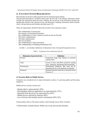 International Journal of Computer Science & Information Technology (IJCSIT) Vol 9, No 2, April 2017
116
4. E-PAYMENT SYSTEM REQUIREMENTS
Personal data involved in online payment must be protected against threats.
The personal information is divided in three parts, the first one is the identity information which
includes the information about the client’s identity, the second one is the information includes the
detailed data linked to the expected service, the third part is banking information which includes
client’s the personal account number and bank name [15].
There are requirements should be taken into account in the e-payment system:
-The conﬁdentiality of transactions
-The integrity of transmitted information
-The conﬁdentiality of client’s identity towards the Service Provider
- The client’s authentication
- The banks authentication
- The non-reusability
- The conﬁdentiality of order information
- The conﬁdentiality of banking information [15]
In table 1., we introduce deﬁnitions of dimensions risks of using the E-payment service .
Table 1. E-payment service dimensions risks [4]
4.1 Security Risks in Mobile Devices
Computers are considered tool to attack information systems, it’s growing rapidly and becoming
dangerous.
Mobile devices security concerns are:
- Identity theft is represented by (30%)
- Downloading malicious applications are represented by (33%);
- Data theft from the device are represented by (44%);
- Mobile devices infected by malware (60%)
- Loss of devices that include sensitive information (66%) [23].
Cyberwarefare refers to The attack usually is done through viruses, DoS, or botnets.
• Cyberwarfare, includes threats: Online acts of spy and security breaches .
Dimension of perceived risk Deﬁnition
Privacy E-payment usage may exposes to customer
identity theft.
Time Losses to time, and effort caused by wasting
time setting up purchasing and researching.
Performance Performance problems, that cause the E-
payment service to not perform as expected.
Financial potential Internet fraud due to ﬁnancial losses
because of
 