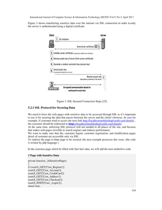 International Journal of Computer Science & Information Technology (IJCSIT) Vol 9, No 2, April 2017
119
Figure 3 shows transferring sensitive data over the internet via SSL connection in order to,only
the server is authenticated using a digital certificate.
Figure 3. SSL Secured Connection Steps [25]
5.2.1 SSL Protocol for Securing Data
We need to force the web pages with sensitive data to be accessed through SSL as it’s important
to use it for securing the data that passes between the server and the client’s browser. In case for
example, if customer tried to access the next link http://localhost/mobileshop/credit-card-details/ ,
the customer should be redirected to https://localhost/mobileshop/credit-card-details/
At the same time, enforcing SSL protocol will not needed in all places of the site, and because
that makes web pages invisible to search engines and reduces performance.
We want to make sure that the, customer logout, customer registration, and modification pages
detail of customer are accessible only via SSL.
To redirect the page to https page to be secured, the next example processes this issue. (the code
is written by php language ).
In the customer page which be filled with (his/ her) data, we will add the next method to code:
// Page with Sensitive Data
private function _IsSensitivePage()
{
if (isset($_GET['Cust_Register'])
isset($_GET['Cust_Account'])
isset($_GET['Cust_CreditCard'])
isset($_GET['Cust_Address'])
isset($_GET['Cust_Checkout'])
isset($_POST['Cust _Login']))
return true;
 