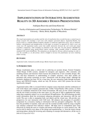 International Journal of Computer Science & Information Technology (IJCSIT) Vol 9, No 2, April 2017
DOI:10.5121/ijcsit.2017.9213 141
IMPLEMENTATION OF INTERACTIVE AUGMENTED
REALITY IN 3D ASSEMBLY DESIGN PRESENTATION
Andrijana Bocevska and Zoran Kotevski
Faculty of Information and Communication Technologies,“St. Kliment Ohridski”
University – Bitola, Bitola, Republic of Macedonia
ABSTRACT
The visual representation of a product and the role of visualization have recently become a central issue in
design research. By enriching a real scene with computer generated objects, Augmented Reality, has
proven itself as a valuable Human-Computer Interface in numerous application areas, such as medicine,
military, entertainment and manufacturing. In this paper we propose an approach by which a user can
create own 3D augmented reality scenes that enable interaction between the real world and virtual
assembly's components, while including an animation at the same time. For this purpose, BuildAR Pro
software is employed using marker-based camera tracking, while assembly design is obtained with
standard CAD system SolidWorks. The animations are developed in 3ds max software package in order to
save the assembly as .ive file format, which is helpful to increase the performance of scene rendering
and/or viewing.
KEYWORDS
Augmented reality, Animated assembly design, Marker-based camera tracking
1. INTRODUCTION
Design visualization plays a critical role in achieving an accurate design. Current Computer
Aided Design (CAD) systems, intended for designers and engineers, offer extremely rich
modeling features and functions which increase the productivity of new assembly designs. But,
they still have limitations in understanding of complex structures, since their models are
presented with certain constraints on users’ interactions with the design model. Although the
geometric databases has been 3D for a long time, the user interaction made through keyboard,
mouse and CRT/LCD display, which are only 2D devices, with CAD systems has not been
significantly changed.
Augmented reality (AR) is a research field of computer science that deals with the combination of
real world objects and computer generated data. Unlike Virtual Reality (VR) systems, in which
users are completely immersed in the virtual environment, AR users see the virtual components
and the real world co-existing in the same space. It is the goal of AR to supplement the reality,
rather than completely replace it as in conventional VR applications. The AR technology provides
useful information about the environment enhancing perception and interaction with the real
world. The user is able to manipulate both, real objects and the virtual ones. AR provides new
perspectives for user interaction with CAD tools. AR enhances the perception of assembly's
components by co-location, leading to information with less perceptive ambiguities. The users
have the possibility to translate, rotate and scale the overlaid assembly model by using a tangible
user interface composed from indicative markers. AR helps users to comprehend space more
effectively by letting the users to visualize and interact with designs in a more intuitive way. AR
can be used in almost every phase of the design and manufacturing, i.e. from the initial concept
and design phase, during the reviewing and evaluating of concepts and alternatives, all the way to
 