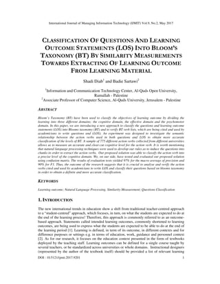 International Journal of Managing Information Technology (IJMIT) Vol.9, No.2, May 2017
DOI : 10.5121/ijmit.2017.9201 1
CLASSIFICATION OF QUESTIONS AND LEARNING
OUTCOME STATEMENTS (LOS) INTO BLOOM’S
TAXONOMY (BT) BY SIMILARITY MEASUREMENTS
TOWARDS EXTRACTING OF LEARNING OUTCOME
FROM LEARNING MATERIAL
Shadi Diab1
and Badie Sartawi2
1
Information and Communication Technology Center, Al-Quds Open University,
Ramallah - Palestine
2
Associate Professor of Computer Science, Al-Quds University, Jerusalem - Palestine
ABSTRACT
Bloom’s Taxonomy (BT) have been used to classify the objectives of learning outcome by dividing the
learning into three different domains; the cognitive domain, the effective domain and the psychomotor
domain. In this paper, we are introducing a new approach to classify the questions and learning outcome
statements (LOS) into Blooms taxonomy (BT) and to verify BT verb lists, which are being cited and used by
academicians to write questions and (LOS). An experiment was designed to investigate the semantic
relationship between the action verbs used in both questions and LOS to obtain more accurate
classification of the levels of BT. A sample of 775 different action verbs collected from different universities
allows us to measure an accurate and clear-cut cognitive level for the action verb. It is worth mentioning
that natural language processing techniques were used to develop our rules as to induce the questions into
chunks in order to extract the action verbs. Our proposed solution was able to classify the action verb into
a precise level of the cognitive domain. We, on our side, have tested and evaluated our proposed solution
using confusion matrix. The results of evaluation tests yielded 97% for the macro average of precision and
90% for F1. Thus, the outcome of the research suggests that it is crucial to analyse and verify the action
verbs cited and used by academicians to write LOS and classify their questions based on blooms taxonomy
in order to obtain a definite and more accurate classification.
KEYWORDS
Learning outcome; Natural Language Processing, Similarity Measurement; Questions Classification
1. INTRODUCTION
The new international trends in education show a shift from traditional teacher-centred approach
to a “student-centred” approach, which focuses, in turn, on what the students are expected to do at
the end of the learning process! Therefore, this approach is commonly referred to as an outcome-
based approach. Statements called intended learning outcomes, commonly shortened to learning
outcomes, are being used to express what the students are expected to be able to do at the end of
the learning period [1]. Learning is defined, in term of its outcome, in different contexts and for
difference purposes or settings e.g. in terms of education, work, guidance and personnel context
[2]. As for our research, it focuses on the education context presented in the form of textbooks
deployed by the teaching staff. Learning outcomes can be defined for a single course taught by
several teachers, or be standardized across universities or whole domains. Instructional designers
(represented by the author of the textbook itself) should be provided a list of relevant learning
 