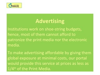 Advertising
Institutions work on shoe-string budgets,
hence, most of them cannot afford to
patronize the print media nor the electronic
media.
To make advertising affordable by giving them
global exposure at minimal costs, our portal
would provide this service at prices as less as
1/4th
of the Print Media.
 