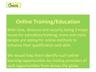 Online Training/Education
With time, distance and security being 3 major
issues for education/training, more and more
people are opting for online methods to
enhance their qualification and skills.
We would help them identify such online
learning opportunities by inviting providers of
such opportunities from across the globe.
 