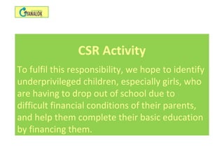 CSR Activity
To fulfil this responsibility, we hope to identify
underprivileged children, especially girls, who
are having to drop out of school due to
difficult financial conditions of their parents,
and help them complete their basic education
by financing them.
 