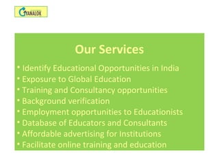 Our Services
• Identify Educational Opportunities in India
• Exposure to Global Education
• Training and Consultancy opportunities
• Background verification
• Employment opportunities to Educationists
• Database of Educators and Consultants
• Affordable advertising for Institutions
• Facilitate online training and education
 