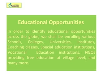 Educational Opportunities
In order to identify educational opportunities
across the globe, we shall be enrolling various
Schools, Colleges, Universities, Institutes,
Coaching classes, Special education institutions,
Vocational Education institutions, NGOs
providing free education at village level, and
many more.
 