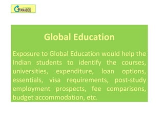 Global Education
Exposure to Global Education would help the
Indian students to identify the courses,
universities, expenditure, loan options,
essentials, visa requirements, post-study
employment prospects, fee comparisons,
budget accommodation, etc.
 