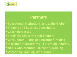 Partners
• Educational Institutions across the Globe
• Training and Business Consultants
• Coaching classes
• Freelance Educators and Trainers
• Consultants – Foreign Education/Training
• Placement Consultants – Education Industry
• NGOs who promote Education/Training
• Vocational Training institutions
 