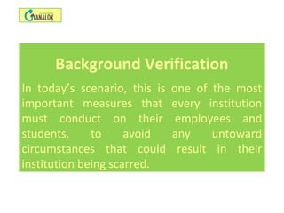 Background Verification
In today’s scenario, this is one of the most
important measures that every institution
must conduct on their employees and
students, to avoid any untoward
circumstances that could result in their
institution being scarred.
 