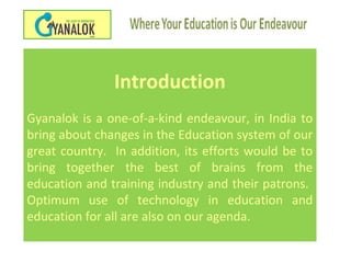 Introduction
Gyanalok is a one-of-a-kind endeavour, in India to
bring about changes in the Education system of our
great country. In addition, its efforts would be to
bring together the best of brains from the
education and training industry and their patrons.
Optimum use of technology in education and
education for all are also on our agenda.
 
