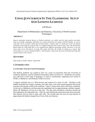 International Journal of Software Engineering & Applications (IJSEA), Vol.9, No.2, March 2018
DOI: 10.5121/ijsea.2018.9201 1
USING JUPYTERHUB IN THE CLASSROOM: SETUP
AND LESSONS LEARNED
Jeff Brown
Department of Mathematics and Statistics, University of North Carolina
Wilmington
ABSTRACT
Jupyter notebooks, formerly known as iPython notebooks, are widely used for data analysis and other
areas of scientific computing. Notebooks can contain formatted text, images, LaTeX formulas, as well as
code that can be executed, edited and executed again. A jupyter hub is a multi-user server for jupyter
notebooks, and setting up a jupyter hub is a complex endeavour that involves many steps. The instructions
found online for setup often have to be customized for different operating systems, and there is not one
source that covers all aspects of setup. This paper describes the details of setting up a jupyter hub
environment on a server running CentOS 7, and includes a discussion of lessons learned from using this
system in data science classes.
KEYWORDS
Data analysis, Python, Jupyter, Jupyterhub
1. INTRODUCTION
1.1. IPYTHON AND JUPYTER NOTEBOOKS
The iPython notebook was created in 2011 by a team of researchers from the University of
California, Berkeley, and the California Polytechnic State University [1]. Notebooks can contain
live code from a wide range of languages, as well as visualizations, explanatory text written in
HTML or Markdown, and formulas written in LaTeX.
A jupyter notebook runs in a Web browser and consists of a series of cells. Markdown cells
display formatted text, images, formulas, and video clips. Code cells contain programs that can be
executed, showing the results in the notebook. Figure 1 below shows three cells from a notebook.
At the top is a Markdown cell that states the trapezoidal rule for approximating a definite integral.
Below the Markdown cell are two Code cells. The first code cell defines a function named trap
that implements the trapezoidal rule. After the code defining the trap function has been executed,
that function may be used in other code cells. The second code cell uses the trap function to
approximate the definite integral from 0 to pi of the sine function.
 