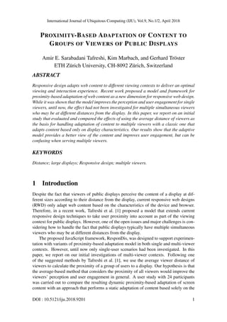 International Journal of Ubiquitous Computing (IJU), Vol.9, No.1/2, April 2018
PROXIMITY-BASED ADAPTATION OF CONTENT TO
GROUPS OF VIEWERS OF PUBLIC DISPLAYS
Amir E. Sarabadani Tafreshi, Kim Marbach, and Gerhard Tr¨oster
ETH Z¨urich University, CH-8092 Z¨urich, Switzerland
ABSTRACT
Responsive design adapts web content to different viewing contexts to deliver an optimal
viewing and interaction experience. Recent work proposed a model and framework for
proximity-based adaptation of web content as a new dimension for responsive web design.
While it was shown that the model improves the perception and user engagement for single
viewers, until now, the effect had not been investigated for multiple simultaneous viewers
who may be at different distances from the display. In this paper, we report on an initial
study that evaluated and compared the effects of using the average distance of viewers as
the basis for handling adaptation of content to multiple viewers with a classic one that
adapts content based only on display characteristics. Our results show that the adaptive
model provides a better view of the content and improves user engagement, but can be
confusing when serving multiple viewers.
KEYWORDS
Distance; large displays; Responsive design; multiple viewers.
1 Introduction
Despite the fact that viewers of public displays perceive the content of a display at dif-
ferent sizes according to their distance from the display, current responsive web designs
(RWD) only adapt web content based on the characteristics of the device and browser.
Therefore, in a recent work, Tafreshi et al. [1] proposed a model that extends current
responsive design techniques to take user proximity into account as part of the viewing
context for public displays. However, one of the open issues and major challenges is con-
sidering how to handle the fact that public displays typically have multiple simultaneous
viewers who may be at different distances from the display.
The proposed JavaScript framework, ResponDis, was designed to support experimen-
tation with variants of proximity-based adaptation model in both single and multi-viewer
contexts. However, until now only single-user scenarios had been investigated. In this
paper, we report on our initial investigations of multi-viewer contexts. Following one
of the suggested methods by Tafreshi et al. [1], we use the average viewer distance of
viewers to calculate the proximity of a group of users to a display. Our hypothesis is that
the average-based method that considers the proximity of all viewers would improve the
viewers’ perception and user engagement in general. A user study with 24 participants
was carried out to compare the resulting dynamic proximity-based adaptation of screen
content with an approach that performs a static adaptation of content based solely on the
DOI : 10.5121/iju.2018.9201 1
 