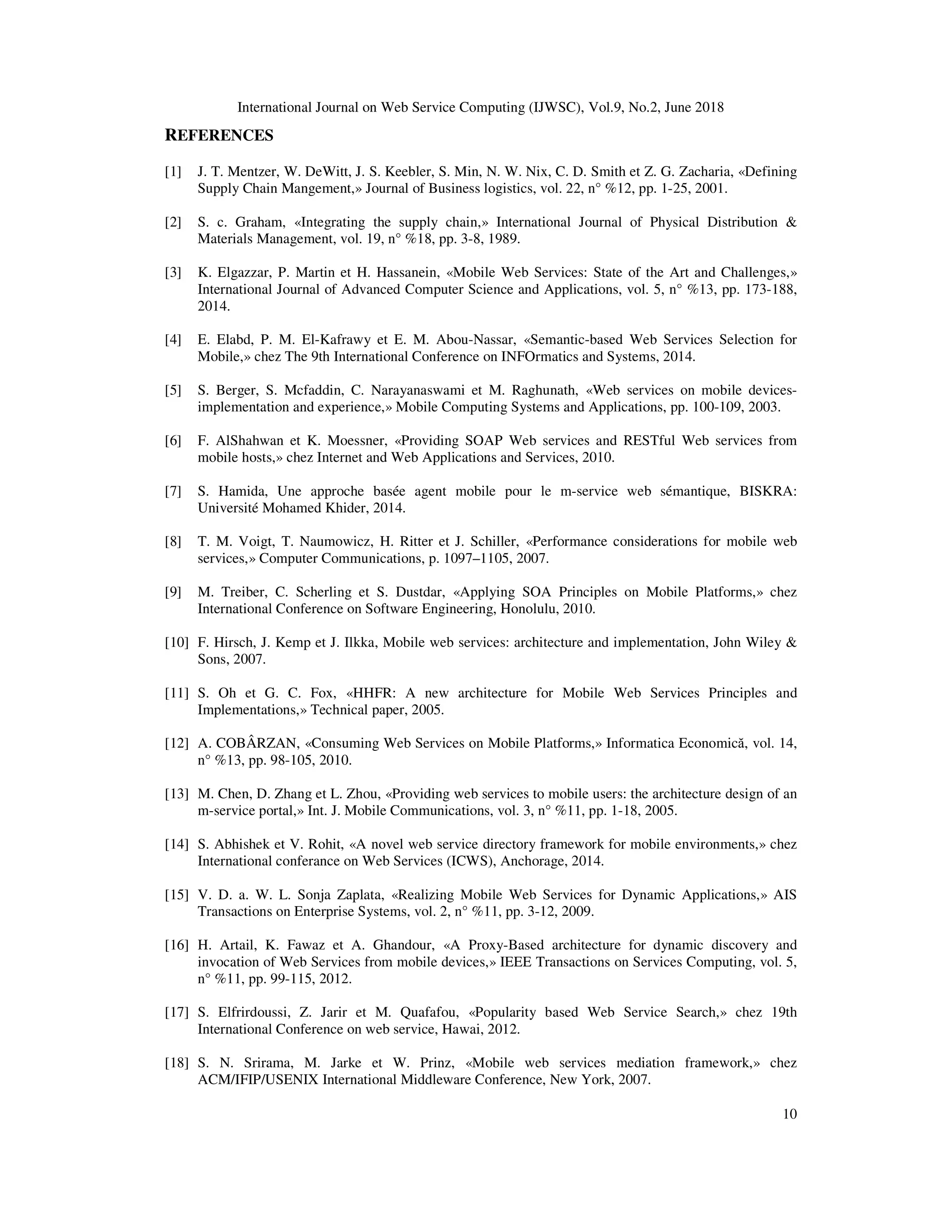 International Journal on Web Service Computing (IJWSC), Vol.9, No.2, June 2018
10
REFERENCES
[1] J. T. Mentzer, W. DeWitt, J. S. Keebler, S. Min, N. W. Nix, C. D. Smith et Z. G. Zacharia, «Defining
Supply Chain Mangement,» Journal of Business logistics, vol. 22, n° %12, pp. 1-25, 2001.
[2] S. c. Graham, «Integrating the supply chain,» International Journal of Physical Distribution &
Materials Management, vol. 19, n° %18, pp. 3-8, 1989.
[3] K. Elgazzar, P. Martin et H. Hassanein, «Mobile Web Services: State of the Art and Challenges,»
International Journal of Advanced Computer Science and Applications, vol. 5, n° %13, pp. 173-188,
2014.
[4] E. Elabd, P. M. El-Kafrawy et E. M. Abou-Nassar, «Semantic-based Web Services Selection for
Mobile,» chez The 9th International Conference on INFOrmatics and Systems, 2014.
[5] S. Berger, S. Mcfaddin, C. Narayanaswami et M. Raghunath, «Web services on mobile devices-
implementation and experience,» Mobile Computing Systems and Applications, pp. 100-109, 2003.
[6] F. AlShahwan et K. Moessner, «Providing SOAP Web services and RESTful Web services from
mobile hosts,» chez Internet and Web Applications and Services, 2010.
[7] S. Hamida, Une approche basée agent mobile pour le m-service web sémantique, BISKRA:
Université Mohamed Khider, 2014.
[8] T. M. Voigt, T. Naumowicz, H. Ritter et J. Schiller, «Performance considerations for mobile web
services,» Computer Communications, p. 1097–1105, 2007.
[9] M. Treiber, C. Scherling et S. Dustdar, «Applying SOA Principles on Mobile Platforms,» chez
International Conference on Software Engineering, Honolulu, 2010.
[10] F. Hirsch, J. Kemp et J. Ilkka, Mobile web services: architecture and implementation, John Wiley &
Sons, 2007.
[11] S. Oh et G. C. Fox, «HHFR: A new architecture for Mobile Web Services Principles and
Implementations,» Technical paper, 2005.
[12] A. COBÂRZAN, «Consuming Web Services on Mobile Platforms,» Informatica Economică, vol. 14,
n° %13, pp. 98-105, 2010.
[13] M. Chen, D. Zhang et L. Zhou, «Providing web services to mobile users: the architecture design of an
m-service portal,» Int. J. Mobile Communications, vol. 3, n° %11, pp. 1-18, 2005.
[14] S. Abhishek et V. Rohit, «A novel web service directory framework for mobile environments,» chez
International conferance on Web Services (ICWS), Anchorage, 2014.
[15] V. D. a. W. L. Sonja Zaplata, «Realizing Mobile Web Services for Dynamic Applications,» AIS
Transactions on Enterprise Systems, vol. 2, n° %11, pp. 3-12, 2009.
[16] H. Artail, K. Fawaz et A. Ghandour, «A Proxy-Based architecture for dynamic discovery and
invocation of Web Services from mobile devices,» IEEE Transactions on Services Computing, vol. 5,
n° %11, pp. 99-115, 2012.
[17] S. Elfrirdoussi, Z. Jarir et M. Quafafou, «Popularity based Web Service Search,» chez 19th
International Conference on web service, Hawai, 2012.
[18] S. N. Srirama, M. Jarke et W. Prinz, «Mobile web services mediation framework,» chez
ACM/IFIP/USENIX International Middleware Conference, New York, 2007.
 