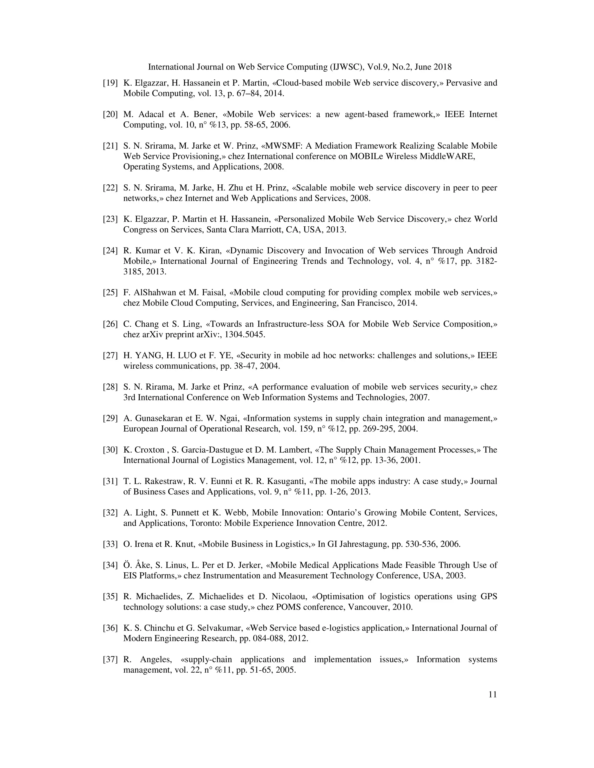 International Journal on Web Service Computing (IJWSC), Vol.9, No.2, June 2018
11
[19] K. Elgazzar, H. Hassanein et P. Martin, «Cloud-based mobile Web service discovery,» Pervasive and
Mobile Computing, vol. 13, p. 67–84, 2014.
[20] M. Adacal et A. Bener, «Mobile Web services: a new agent-based framework,» IEEE Internet
Computing, vol. 10, n° %13, pp. 58-65, 2006.
[21] S. N. Srirama, M. Jarke et W. Prinz, «MWSMF: A Mediation Framework Realizing Scalable Mobile
Web Service Provisioning,» chez International conference on MOBILe Wireless MiddleWARE,
Operating Systems, and Applications, 2008.
[22] S. N. Srirama, M. Jarke, H. Zhu et H. Prinz, «Scalable mobile web service discovery in peer to peer
networks,» chez Internet and Web Applications and Services, 2008.
[23] K. Elgazzar, P. Martin et H. Hassanein, «Personalized Mobile Web Service Discovery,» chez World
Congress on Services, Santa Clara Marriott, CA, USA, 2013.
[24] R. Kumar et V. K. Kiran, «Dynamic Discovery and Invocation of Web services Through Android
Mobile,» International Journal of Engineering Trends and Technology, vol. 4, n° %17, pp. 3182-
3185, 2013.
[25] F. AlShahwan et M. Faisal, «Mobile cloud computing for providing complex mobile web services,»
chez Mobile Cloud Computing, Services, and Engineering, San Francisco, 2014.
[26] C. Chang et S. Ling, «Towards an Infrastructure-less SOA for Mobile Web Service Composition,»
chez arXiv preprint arXiv:, 1304.5045.
[27] H. YANG, H. LUO et F. YE, «Security in mobile ad hoc networks: challenges and solutions,» IEEE
wireless communications, pp. 38-47, 2004.
[28] S. N. Rirama, M. Jarke et Prinz, «A performance evaluation of mobile web services security,» chez
3rd International Conference on Web Information Systems and Technologies, 2007.
[29] A. Gunasekaran et E. W. Ngai, «Information systems in supply chain integration and management,»
European Journal of Operational Research, vol. 159, n° %12, pp. 269-295, 2004.
[30] K. Croxton , S. Garcia-Dastugue et D. M. Lambert, «The Supply Chain Management Processes,» The
International Journal of Logistics Management, vol. 12, n° %12, pp. 13-36, 2001.
[31] T. L. Rakestraw, R. V. Eunni et R. R. Kasuganti, «The mobile apps industry: A case study,» Journal
of Business Cases and Applications, vol. 9, n° %11, pp. 1-26, 2013.
[32] A. Light, S. Punnett et K. Webb, Mobile Innovation: Ontario’s Growing Mobile Content, Services,
and Applications, Toronto: Mobile Experience Innovation Centre, 2012.
[33] O. Irena et R. Knut, «Mobile Business in Logistics,» In GI Jahrestagung, pp. 530-536, 2006.
[34] Ö. Åke, S. Linus, L. Per et D. Jerker, «Mobile Medical Applications Made Feasible Through Use of
EIS Platforms,» chez Instrumentation and Measurement Technology Conference, USA, 2003.
[35] R. Michaelides, Z. Michaelides et D. Nicolaou, «Optimisation of logistics operations using GPS
technology solutions: a case study,» chez POMS conference, Vancouver, 2010.
[36] K. S. Chinchu et G. Selvakumar, «Web Service based e-logistics application,» International Journal of
Modern Engineering Research, pp. 084-088, 2012.
[37] R. Angeles, «supply-chain applications and implementation issues,» Information systems
management, vol. 22, n° %11, pp. 51-65, 2005.
 