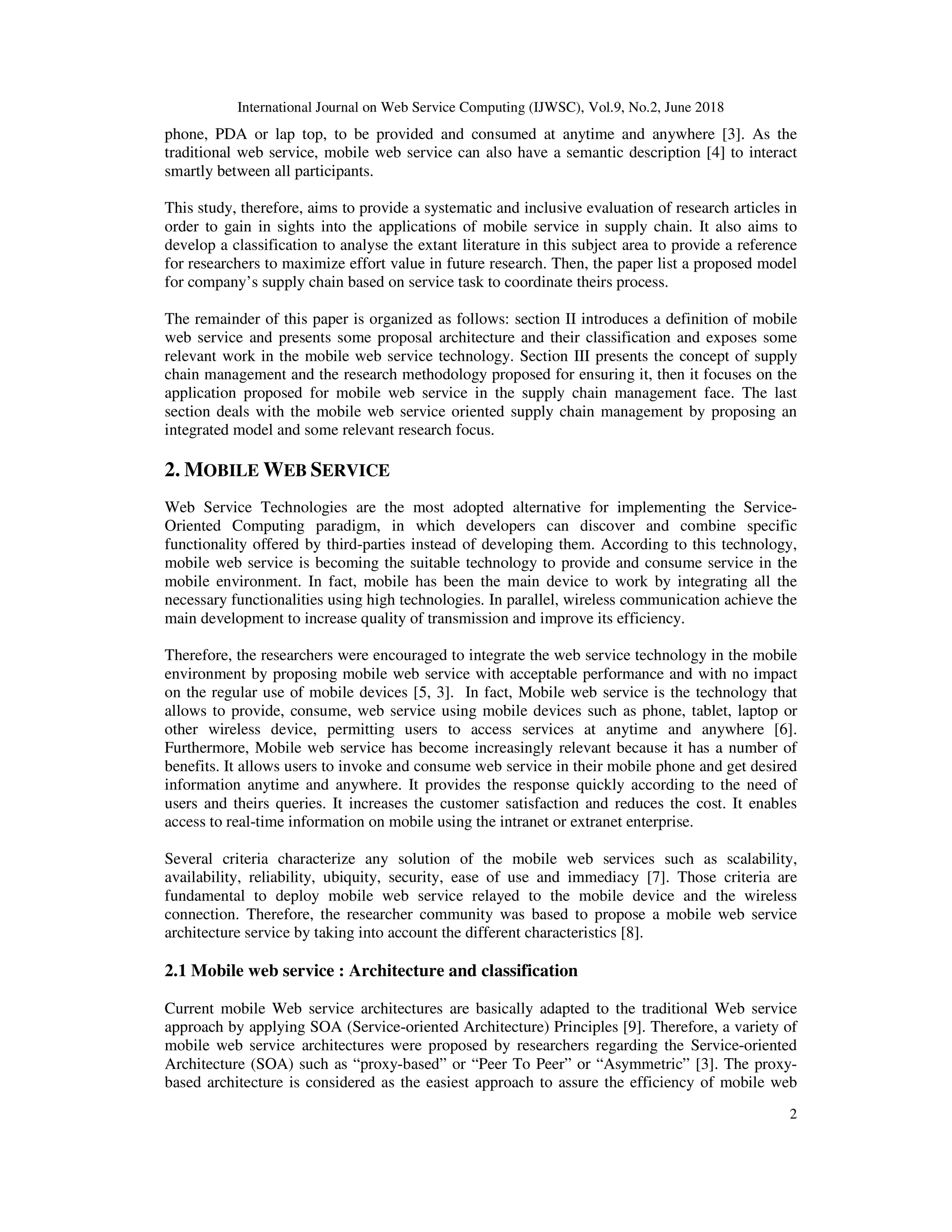 International Journal on Web Service Computing (IJWSC), Vol.9, No.2, June 2018
2
phone, PDA or lap top, to be provided and consumed at anytime and anywhere [3]. As the
traditional web service, mobile web service can also have a semantic description [4] to interact
smartly between all participants.
This study, therefore, aims to provide a systematic and inclusive evaluation of research articles in
order to gain in sights into the applications of mobile service in supply chain. It also aims to
develop a classification to analyse the extant literature in this subject area to provide a reference
for researchers to maximize effort value in future research. Then, the paper list a proposed model
for company’s supply chain based on service task to coordinate theirs process.
The remainder of this paper is organized as follows: section II introduces a definition of mobile
web service and presents some proposal architecture and their classification and exposes some
relevant work in the mobile web service technology. Section III presents the concept of supply
chain management and the research methodology proposed for ensuring it, then it focuses on the
application proposed for mobile web service in the supply chain management face. The last
section deals with the mobile web service oriented supply chain management by proposing an
integrated model and some relevant research focus.
2. MOBILE WEB SERVICE
Web Service Technologies are the most adopted alternative for implementing the Service-
Oriented Computing paradigm, in which developers can discover and combine specific
functionality offered by third-parties instead of developing them. According to this technology,
mobile web service is becoming the suitable technology to provide and consume service in the
mobile environment. In fact, mobile has been the main device to work by integrating all the
necessary functionalities using high technologies. In parallel, wireless communication achieve the
main development to increase quality of transmission and improve its efficiency.
Therefore, the researchers were encouraged to integrate the web service technology in the mobile
environment by proposing mobile web service with acceptable performance and with no impact
on the regular use of mobile devices [5, 3]. In fact, Mobile web service is the technology that
allows to provide, consume, web service using mobile devices such as phone, tablet, laptop or
other wireless device, permitting users to access services at anytime and anywhere [6].
Furthermore, Mobile web service has become increasingly relevant because it has a number of
benefits. It allows users to invoke and consume web service in their mobile phone and get desired
information anytime and anywhere. It provides the response quickly according to the need of
users and theirs queries. It increases the customer satisfaction and reduces the cost. It enables
access to real-time information on mobile using the intranet or extranet enterprise.
Several criteria characterize any solution of the mobile web services such as scalability,
availability, reliability, ubiquity, security, ease of use and immediacy [7]. Those criteria are
fundamental to deploy mobile web service relayed to the mobile device and the wireless
connection. Therefore, the researcher community was based to propose a mobile web service
architecture service by taking into account the different characteristics [8].
2.1 Mobile web service : Architecture and classification
Current mobile Web service architectures are basically adapted to the traditional Web service
approach by applying SOA (Service-oriented Architecture) Principles [9]. Therefore, a variety of
mobile web service architectures were proposed by researchers regarding the Service-oriented
Architecture (SOA) such as “proxy-based” or “Peer To Peer” or “Asymmetric” [3]. The proxy-
based architecture is considered as the easiest approach to assure the efficiency of mobile web
 