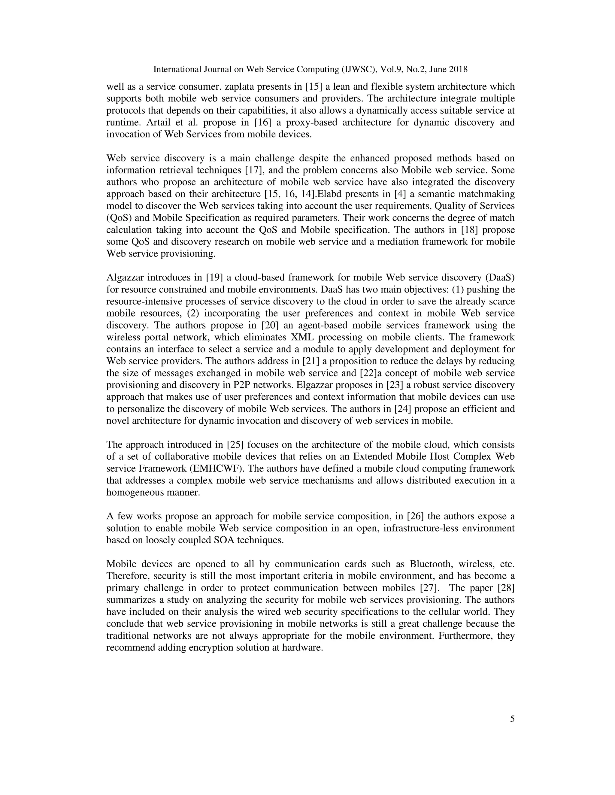 International Journal on Web Service Computing (IJWSC), Vol.9, No.2, June 2018
5
well as a service consumer. zaplata presents in [15] a lean and flexible system architecture which
supports both mobile web service consumers and providers. The architecture integrate multiple
protocols that depends on their capabilities, it also allows a dynamically access suitable service at
runtime. Artail et al. propose in [16] a proxy-based architecture for dynamic discovery and
invocation of Web Services from mobile devices.
Web service discovery is a main challenge despite the enhanced proposed methods based on
information retrieval techniques [17], and the problem concerns also Mobile web service. Some
authors who propose an architecture of mobile web service have also integrated the discovery
approach based on their architecture [15, 16, 14].Elabd presents in [4] a semantic matchmaking
model to discover the Web services taking into account the user requirements, Quality of Services
(QoS) and Mobile Specification as required parameters. Their work concerns the degree of match
calculation taking into account the QoS and Mobile specification. The authors in [18] propose
some QoS and discovery research on mobile web service and a mediation framework for mobile
Web service provisioning.
Algazzar introduces in [19] a cloud-based framework for mobile Web service discovery (DaaS)
for resource constrained and mobile environments. DaaS has two main objectives: (1) pushing the
resource-intensive processes of service discovery to the cloud in order to save the already scarce
mobile resources, (2) incorporating the user preferences and context in mobile Web service
discovery. The authors propose in [20] an agent-based mobile services framework using the
wireless portal network, which eliminates XML processing on mobile clients. The framework
contains an interface to select a service and a module to apply development and deployment for
Web service providers. The authors address in [21] a proposition to reduce the delays by reducing
the size of messages exchanged in mobile web service and [22]a concept of mobile web service
provisioning and discovery in P2P networks. Elgazzar proposes in [23] a robust service discovery
approach that makes use of user preferences and context information that mobile devices can use
to personalize the discovery of mobile Web services. The authors in [24] propose an efficient and
novel architecture for dynamic invocation and discovery of web services in mobile.
The approach introduced in [25] focuses on the architecture of the mobile cloud, which consists
of a set of collaborative mobile devices that relies on an Extended Mobile Host Complex Web
service Framework (EMHCWF). The authors have defined a mobile cloud computing framework
that addresses a complex mobile web service mechanisms and allows distributed execution in a
homogeneous manner.
A few works propose an approach for mobile service composition, in [26] the authors expose a
solution to enable mobile Web service composition in an open, infrastructure-less environment
based on loosely coupled SOA techniques.
Mobile devices are opened to all by communication cards such as Bluetooth, wireless, etc.
Therefore, security is still the most important criteria in mobile environment, and has become a
primary challenge in order to protect communication between mobiles [27]. The paper [28]
summarizes a study on analyzing the security for mobile web services provisioning. The authors
have included on their analysis the wired web security specifications to the cellular world. They
conclude that web service provisioning in mobile networks is still a great challenge because the
traditional networks are not always appropriate for the mobile environment. Furthermore, they
recommend adding encryption solution at hardware.
 