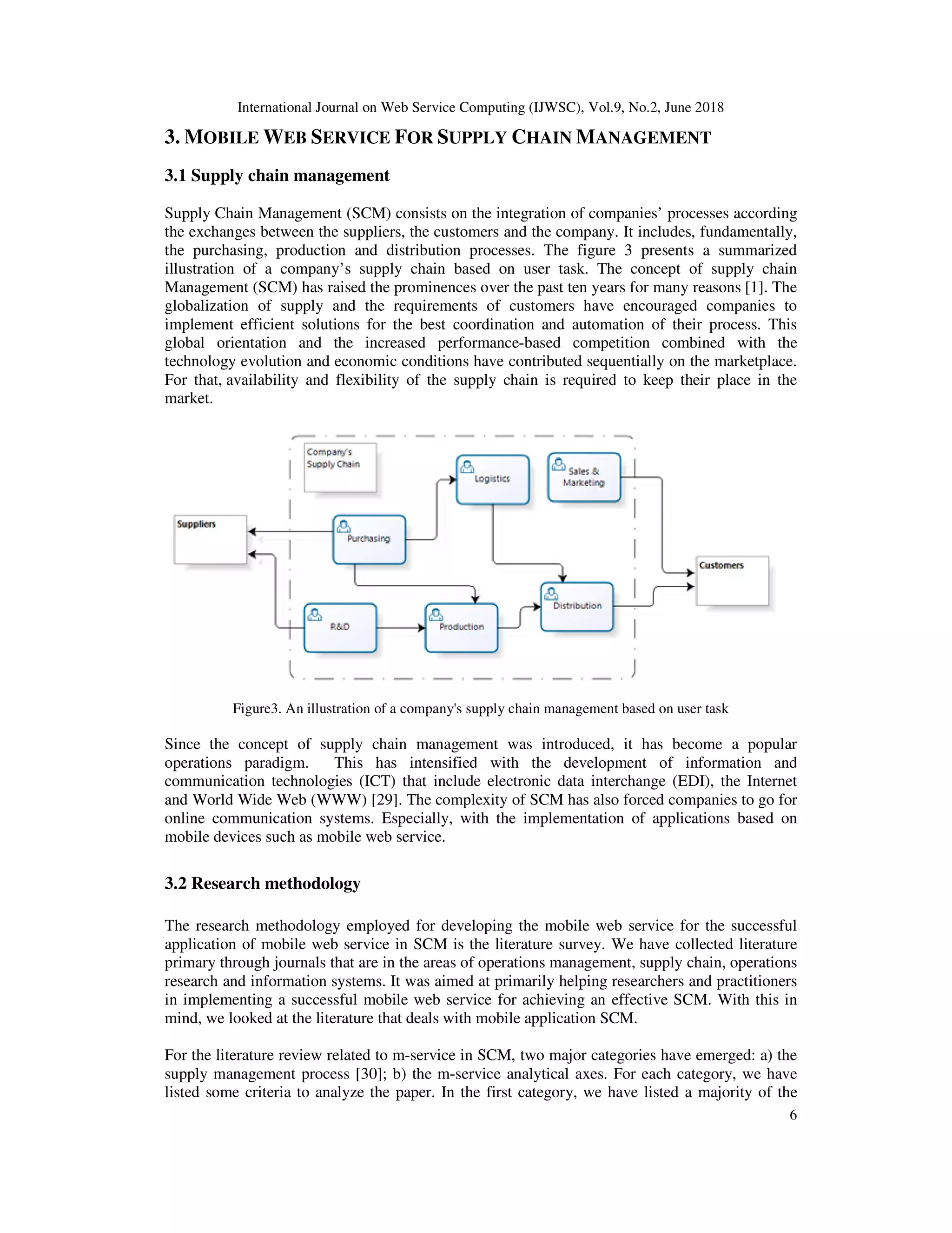 International Journal on Web Service Computing (IJWSC), Vol.9, No.2, June 2018
6
3. MOBILE WEB SERVICE FOR SUPPLY CHAIN MANAGEMENT
3.1 Supply chain management
Supply Chain Management (SCM) consists on the integration of companies’ processes according
the exchanges between the suppliers, the customers and the company. It includes, fundamentally,
the purchasing, production and distribution processes. The figure 3 presents a summarized
illustration of a company’s supply chain based on user task. The concept of supply chain
Management (SCM) has raised the prominences over the past ten years for many reasons [1]. The
globalization of supply and the requirements of customers have encouraged companies to
implement efficient solutions for the best coordination and automation of their process. This
global orientation and the increased performance-based competition combined with the
technology evolution and economic conditions have contributed sequentially on the marketplace.
For that, availability and flexibility of the supply chain is required to keep their place in the
market.
Figure3. An illustration of a company's supply chain management based on user task
Since the concept of supply chain management was introduced, it has become a popular
operations paradigm. This has intensified with the development of information and
communication technologies (ICT) that include electronic data interchange (EDI), the Internet
and World Wide Web (WWW) [29]. The complexity of SCM has also forced companies to go for
online communication systems. Especially, with the implementation of applications based on
mobile devices such as mobile web service.
3.2 Research methodology
The research methodology employed for developing the mobile web service for the successful
application of mobile web service in SCM is the literature survey. We have collected literature
primary through journals that are in the areas of operations management, supply chain, operations
research and information systems. It was aimed at primarily helping researchers and practitioners
in implementing a successful mobile web service for achieving an effective SCM. With this in
mind, we looked at the literature that deals with mobile application SCM.
For the literature review related to m-service in SCM, two major categories have emerged: a) the
supply management process [30]; b) the m-service analytical axes. For each category, we have
listed some criteria to analyze the paper. In the first category, we have listed a majority of the
 