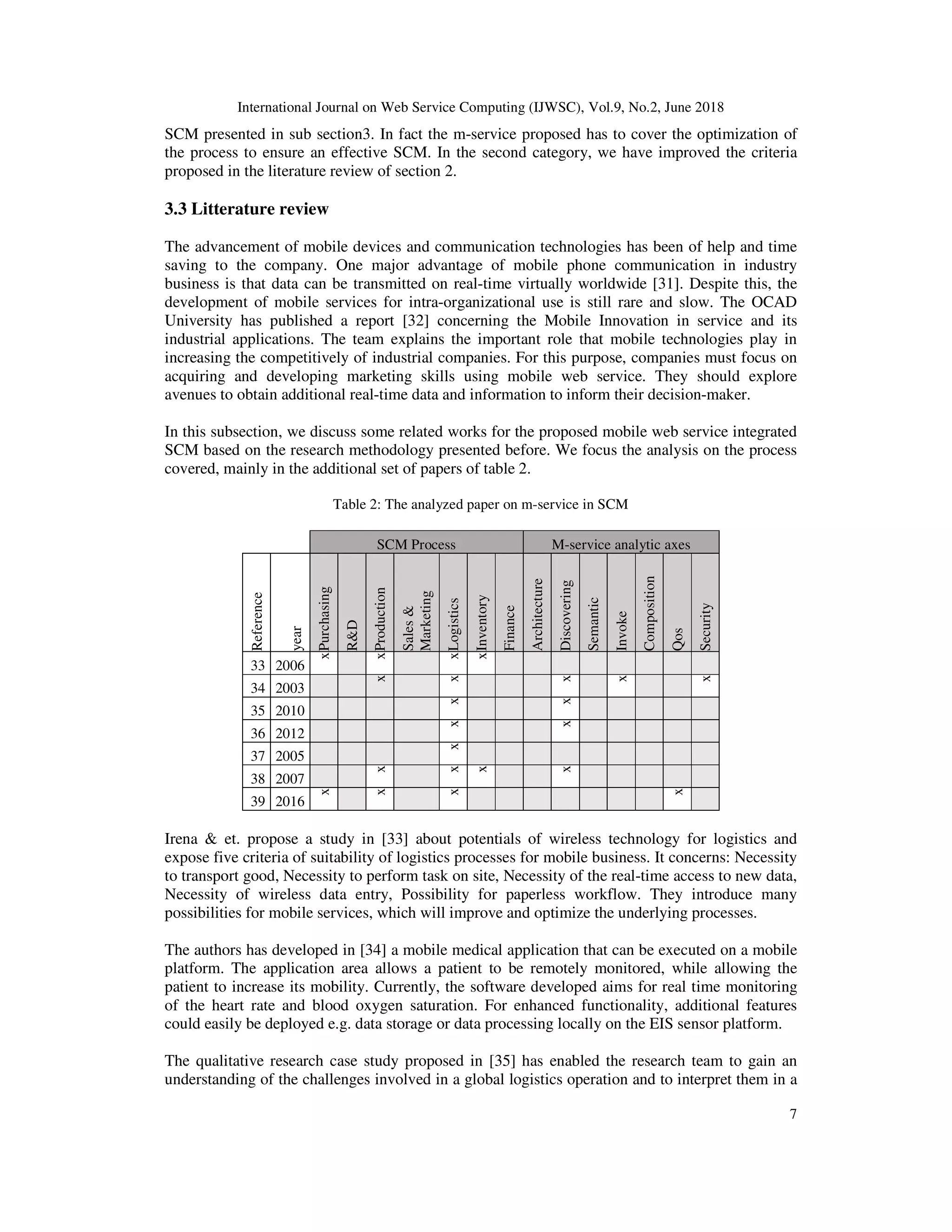 International Journal on Web Service Computing (IJWSC), Vol.9, No.2, June 2018
7
SCM presented in sub section3. In fact the m-service proposed has to cover the optimization of
the process to ensure an effective SCM. In the second category, we have improved the criteria
proposed in the literature review of section 2.
3.3 Litterature review
The advancement of mobile devices and communication technologies has been of help and time
saving to the company. One major advantage of mobile phone communication in industry
business is that data can be transmitted on real-time virtually worldwide [31]. Despite this, the
development of mobile services for intra-organizational use is still rare and slow. The OCAD
University has published a report [32] concerning the Mobile Innovation in service and its
industrial applications. The team explains the important role that mobile technologies play in
increasing the competitively of industrial companies. For this purpose, companies must focus on
acquiring and developing marketing skills using mobile web service. They should explore
avenues to obtain additional real-time data and information to inform their decision-maker.
In this subsection, we discuss some related works for the proposed mobile web service integrated
SCM based on the research methodology presented before. We focus the analysis on the process
covered, mainly in the additional set of papers of table 2.
Table 2: The analyzed paper on m-service in SCM
SCM Process M-service analytic axes
Reference
year
Purchasing
R&D
Production
Sales&
Marketing
Logistics
Inventory
Finance
Architecture
Discovering
Semantic
Invoke
Composition
Qos
Security
33 2006
x
x
x
x
34 2003
x
x
x
x
x35 2010
x
x
36 2012
x
x
37 2005
x
38 2007
x
x
x
x
39 2016
x
x
x
x
Irena & et. propose a study in [33] about potentials of wireless technology for logistics and
expose five criteria of suitability of logistics processes for mobile business. It concerns: Necessity
to transport good, Necessity to perform task on site, Necessity of the real-time access to new data,
Necessity of wireless data entry, Possibility for paperless workflow. They introduce many
possibilities for mobile services, which will improve and optimize the underlying processes.
The authors has developed in [34] a mobile medical application that can be executed on a mobile
platform. The application area allows a patient to be remotely monitored, while allowing the
patient to increase its mobility. Currently, the software developed aims for real time monitoring
of the heart rate and blood oxygen saturation. For enhanced functionality, additional features
could easily be deployed e.g. data storage or data processing locally on the EIS sensor platform.
The qualitative research case study proposed in [35] has enabled the research team to gain an
understanding of the challenges involved in a global logistics operation and to interpret them in a
 