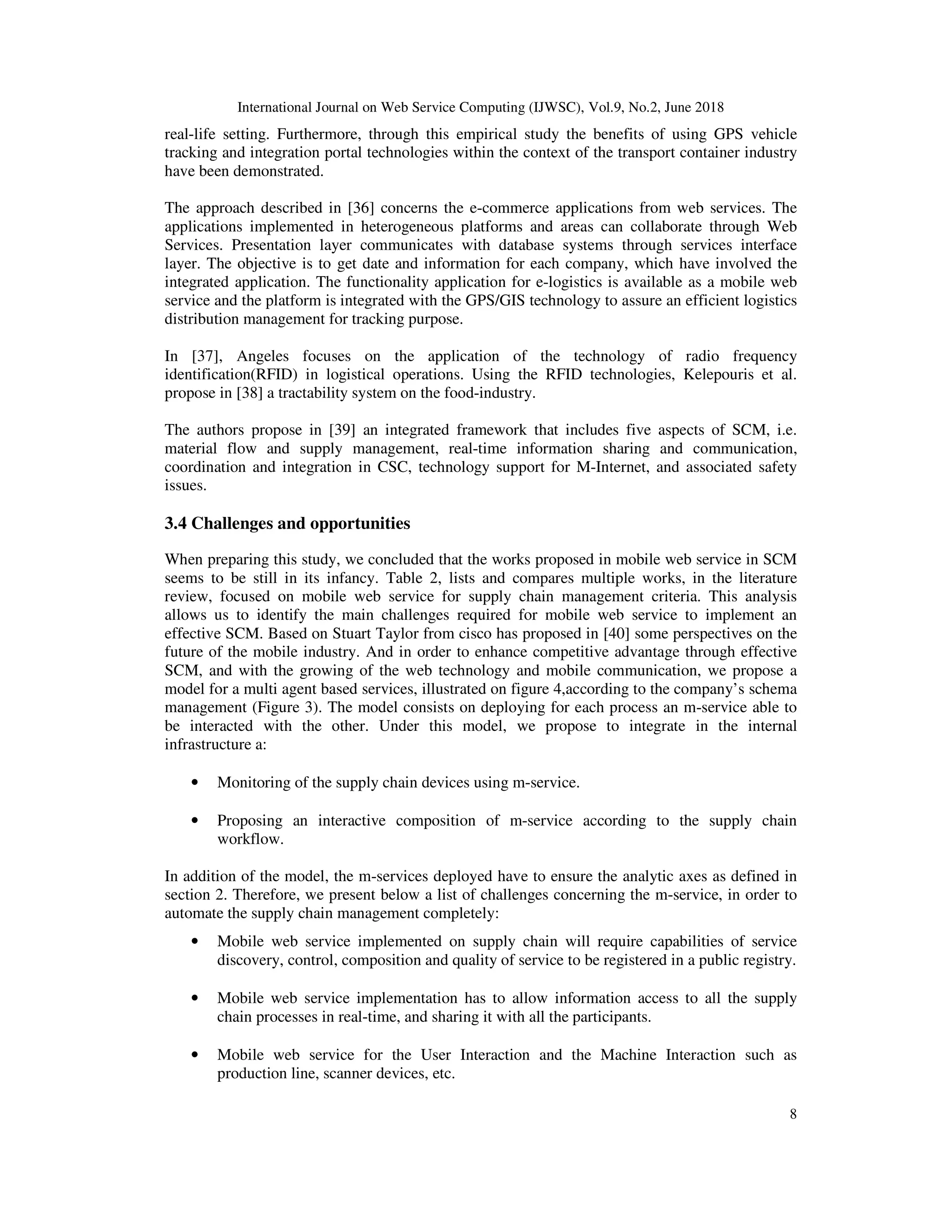 International Journal on Web Service Computing (IJWSC), Vol.9, No.2, June 2018
8
real-life setting. Furthermore, through this empirical study the benefits of using GPS vehicle
tracking and integration portal technologies within the context of the transport container industry
have been demonstrated.
The approach described in [36] concerns the e-commerce applications from web services. The
applications implemented in heterogeneous platforms and areas can collaborate through Web
Services. Presentation layer communicates with database systems through services interface
layer. The objective is to get date and information for each company, which have involved the
integrated application. The functionality application for e-logistics is available as a mobile web
service and the platform is integrated with the GPS/GIS technology to assure an efficient logistics
distribution management for tracking purpose.
In [37], Angeles focuses on the application of the technology of radio frequency
identification(RFID) in logistical operations. Using the RFID technologies, Kelepouris et al.
propose in [38] a tractability system on the food-industry.
The authors propose in [39] an integrated framework that includes five aspects of SCM, i.e.
material flow and supply management, real-time information sharing and communication,
coordination and integration in CSC, technology support for M-Internet, and associated safety
issues.
3.4 Challenges and opportunities
When preparing this study, we concluded that the works proposed in mobile web service in SCM
seems to be still in its infancy. Table 2, lists and compares multiple works, in the literature
review, focused on mobile web service for supply chain management criteria. This analysis
allows us to identify the main challenges required for mobile web service to implement an
effective SCM. Based on Stuart Taylor from cisco has proposed in [40] some perspectives on the
future of the mobile industry. And in order to enhance competitive advantage through effective
SCM, and with the growing of the web technology and mobile communication, we propose a
model for a multi agent based services, illustrated on figure 4,according to the company’s schema
management (Figure 3). The model consists on deploying for each process an m-service able to
be interacted with the other. Under this model, we propose to integrate in the internal
infrastructure a:
• Monitoring of the supply chain devices using m-service.
• Proposing an interactive composition of m-service according to the supply chain
workflow.
In addition of the model, the m-services deployed have to ensure the analytic axes as defined in
section 2. Therefore, we present below a list of challenges concerning the m-service, in order to
automate the supply chain management completely:
• Mobile web service implemented on supply chain will require capabilities of service
discovery, control, composition and quality of service to be registered in a public registry.
• Mobile web service implementation has to allow information access to all the supply
chain processes in real-time, and sharing it with all the participants.
• Mobile web service for the User Interaction and the Machine Interaction such as
production line, scanner devices, etc.
 