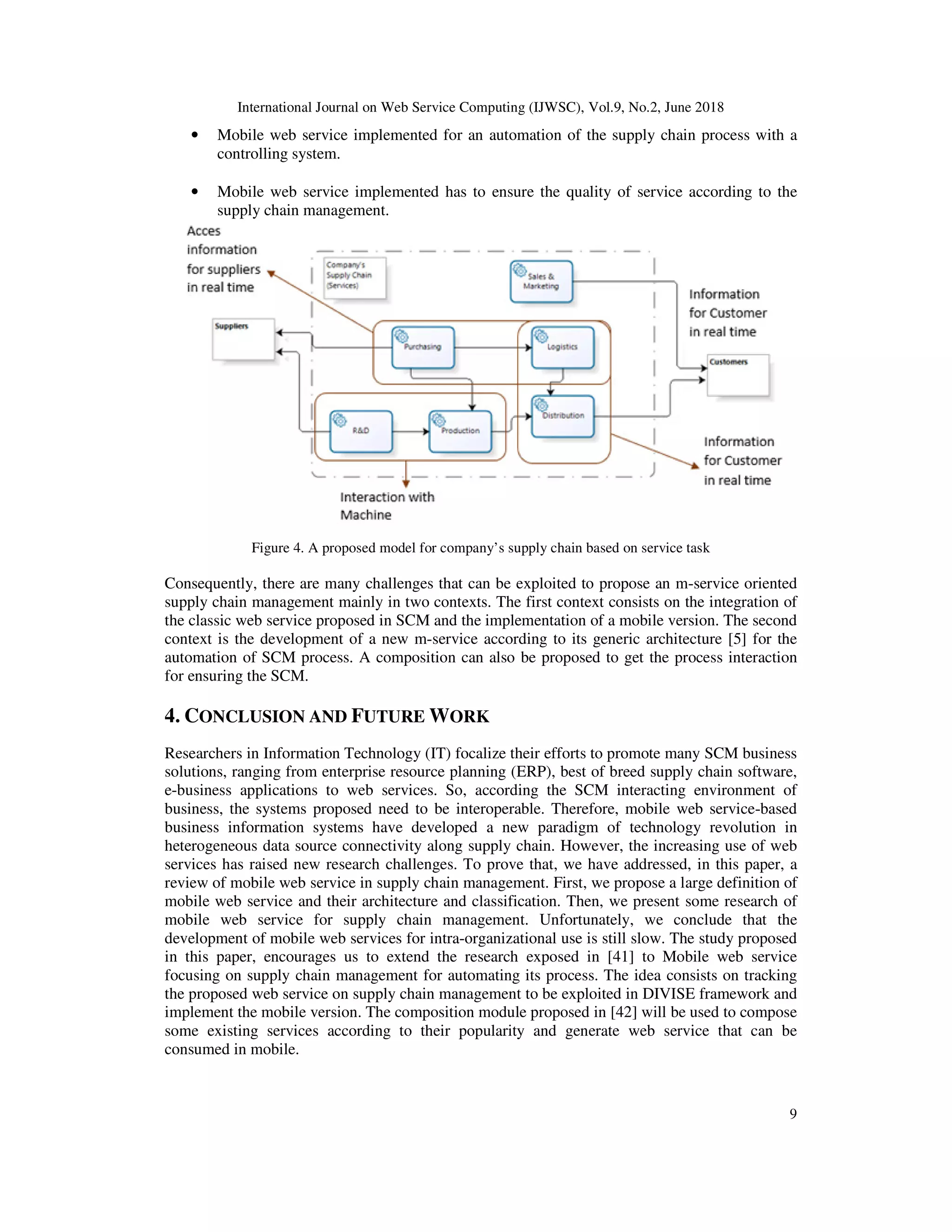 International Journal on Web Service Computing (IJWSC), Vol.9, No.2, June 2018
9
• Mobile web service implemented for an automation of the supply chain process with a
controlling system.
• Mobile web service implemented has to ensure the quality of service according to the
supply chain management.
Figure 4. A proposed model for company’s supply chain based on service task
Consequently, there are many challenges that can be exploited to propose an m-service oriented
supply chain management mainly in two contexts. The first context consists on the integration of
the classic web service proposed in SCM and the implementation of a mobile version. The second
context is the development of a new m-service according to its generic architecture [5] for the
automation of SCM process. A composition can also be proposed to get the process interaction
for ensuring the SCM.
4. CONCLUSION AND FUTURE WORK
Researchers in Information Technology (IT) focalize their efforts to promote many SCM business
solutions, ranging from enterprise resource planning (ERP), best of breed supply chain software,
e-business applications to web services. So, according the SCM interacting environment of
business, the systems proposed need to be interoperable. Therefore, mobile web service-based
business information systems have developed a new paradigm of technology revolution in
heterogeneous data source connectivity along supply chain. However, the increasing use of web
services has raised new research challenges. To prove that, we have addressed, in this paper, a
review of mobile web service in supply chain management. First, we propose a large definition of
mobile web service and their architecture and classification. Then, we present some research of
mobile web service for supply chain management. Unfortunately, we conclude that the
development of mobile web services for intra-organizational use is still slow. The study proposed
in this paper, encourages us to extend the research exposed in [41] to Mobile web service
focusing on supply chain management for automating its process. The idea consists on tracking
the proposed web service on supply chain management to be exploited in DIVISE framework and
implement the mobile version. The composition module proposed in [42] will be used to compose
some existing services according to their popularity and generate web service that can be
consumed in mobile.
 