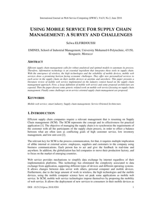 International Journal on Web Service Computing (IJWSC), Vol.9, No.2, June 2018
DOI : 10.5121/ijwsc.2018.9201 1
USING MOBILE SERVICE FOR SUPPLY CHAIN
MANAGEMENT: A SURVEY AND CHALLENGES
Selwa ELFIRDOUSSI
EMINES, School of Industrial Management, University Mohamed 6 Polytechnic, 43150,
Benguerir, Morocco,
ABSTRACT
Efficient supply chain management calls for robust analytical and optimal models to automate its process.
Therefore, information technology is an essential ingredient that integrates these tools in supply chain.
With the emergence of wireless, the high technologies and the reliability of mobile devices, mobile web
services draw a promising horizon facing economic challenges. They offer new personalized services to
each actor in the supply chain on their mobile devices at anytime and anywhere. This paper presents a
literature review of mobile web service implemented on the industry context based on the supply chain
management approach. First, a large definition of mobile web service and some proposal architecture are
exposed. Then the paper discuss some generic related work on mobile web service focusing on supply chain
management. Finally some challenges on m-service oriented supply chain management are proposed.
KEYWORDS
Mobile web service; smart industry; Supply chain management; Service Oriented Architecture.
1. INTRODUCTION
Efficient supply chain companies require a relevant management that is resuming on Supply
Chain management (SCM). The SCM represents the concept and its effectiveness for practical
application [1]. The objective of managing the supply chain is to synchronize the requirements of
the customer with all the participants of the supply chain process, in order to effect a balance
between what are often seen as conflicting goals of high customer service, low inventory
management, and low unit cost [2].
The relevant key for SCM is the process communication, for that, it requires multiple implication
of allthe internal or external actors: employees, suppliers and customers to the company using
business communications. Each person has to act and give the feedback in real-time and
anywhere. In addition, the globalization has led companies to move their production factory, and
to focus on the market of emerging countries.
Web service provides mechanisms to simplify data exchange by internet regardless of their
implementation platforms. This technology has eliminated the complexity associated to data
exchange from application, supporting different types of devices and different operating systems.
It allows changes between data server with others, personal computer and mobile devices.
Furthermore, due to the large amount of work in wireless, the high technologies and the mobile
devices, using the mobile computer science have set peak some applications as mobile web
service. In SCM, mobile web service technologies impose themselves by proposing the mobility
of web service. It allows the deployment of new services to consumers in their mobile devices as
 