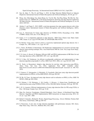 Signal & Image Processing : An International Journal (SIPIJ) Vol.9, No.2, April 2018
25
[7] Sun, Q., Qiao, Y., Wu, H. and Wang, J., 2016. An Edge Detection Method Based on Adjacent
Dispersion. International Journal of Pattern Recognition and Artificial Intelligence, 30 (10), pp 1-17
[8] Wang, Jian, Zhen-Qiang Yao, Quan-Zhang An, Yao-Jie Zhu, Xue-Ping Zhang, Wei-Bin Gu, Xin-
Guang Liang et al. "RIDED-2D: a rule-based instantaneous denoising and edge detection method for
2D range scan line." International Journal of Pattern Recognition and Artificial Intelligence 25, no. 06
(2011): 807-833.
[9] Akinlar, C. and Topal, C., 2012. EDPF: a real-time parameter-free edge segment detector with a false
detection control. International Journal of Pattern Recognition and Artificial Intelligence, 26(01),
p.1255002.
[10] Luo, Y., Duraiswami, R. Canny edge detection on NVIDIA CUDA, Proceedings of the IEEE
CVPRW, Alaska, USA ,Jun. 23-28, 2008, pp. 1–8.
[11] Canny, J. F. A computation approach to edge detection. IEEE Trans. Pattern Anal. Mach. Intell.
1986, volume. 8, no. 6, pp. 679–698, DOI: 10.1109/TPAMI.1986.4767851
[12] R, Deriche. Using canny criteria to derive a recursively implemented optimal edge detector. Int. J.
Comput. Vis., 1987,volume. 1, no. 2, pp. 167–187
[13] L. Torres.; M, Robert, E, Bourennane.; M, Paindavoine. Implementation of a recursive real time edge
detector using retiming technique, Proc. Asia South Pacific IFIP Int. Conf. Very Large Scale Integr.,
pp. 811–816
[14] F. G, Lorca.; L, Kessal.; D, Demigny. Efficient ASIC and FPGA implementation of IIR filters for real
time edge detection, in Proc. IEEE ICIP, 1997, vol. 2, pp. 406–409
[15] D. V, Rao.; M, Venkatesan. An efficient reconfigurable architecture and implementation of edge
detection algorithm using handle-C, in Proc. IEEE Conf. ITCC, 2004, vol. 2, pp. 843–847, DOI
[16] H, Neoh.; A, Hazanchuck. Adaptive edge detection for real-time video processing using FPGAs,
Altera Corp., San Jose, CA, USA, Application Note, 2005. Available online:
https://www.cse.unsw.edu.au/~cs4601/10s1/slides/neoh-edge-detection.pdf (Accessed on 24th Nov
2016)
[17] C, Gentsos.; C, Sotiropoulou.; S, Nikolaidis.; N, Vassiliadis.; Real time canny edge detection parallel
implementation for FPGAs, in Proc.IEEE ICECS, 2010, pp. 499–502
[18] W, He.; K, Yuan.; An improved canny edge detector and its realization on FPGA, in Proc. IEEE 7th
WCICA, 2008, pp. 6561–6564.
[19] R, Palomar, J. M, Palomares.; J. M, Castillo.; J, Olivares.; J, Gómez-Luna. Parallelizing and
optimizing lip-canny using NVIDIA CUDA, in Proc. IEA/AIE, Berlin, Germany, 2010, pp. 389–398.
[20] L. H. A, Lourenco. Efficient implementation of canny edge detection filter for ITK using CUDA, in
Proc. 13th Symp. Comput. Syst., 2012, pp. 33–40.
[21] Qian, Xu.; Srenivas, Varadarajan.; Chaitali,Chakrabarti.; Lina J, Karam.; A Distributed Canny Edge
Detector: Algorithm and FPGA Implementation, IEEE transactions on image processing, 2014, vol.
23, no. 7, pp. 2944 - 2960
[22] Rafael C, Gonzalez.; Richard E, Woods.; Digital Image Processing , 3rd ed.; Publisher: Prentice Hall
New Jersey, United States, 2006, pp. 689-763
[23] S, Nercessian.; A new class of edge detection algorithms with performance measure, M.S. thesis,
Dept. Electr. Eng., Tufts Univ., Medford, MA, USA, 2009.
 