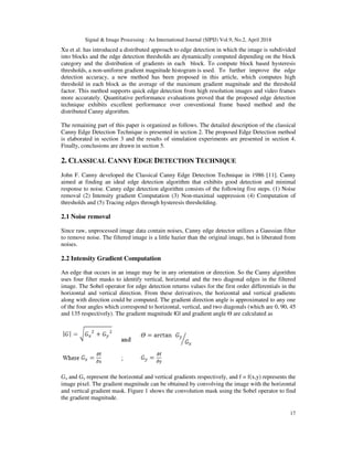 Signal & Image Processing : An International Journal (SIPIJ) Vol.9, No.2, April 2018
17
Xu et al. has introduced a distributed approach to edge detection in which the image is subdivided
into blocks and the edge detection thresholds are dynamically computed depending on the block
category and the distribution of gradients in each block. To compute block based hysteresis
thresholds, a non-uniform gradient magnitude histogram is used. To further improve the edge
detection accuracy, a new method has been proposed in this article, which computes high
threshold in each block as the average of the maximum gradient magnitude and the threshold
factor. This method supports quick edge detection from high resolution images and video frames
more accurately. Quantitative performance evaluations proved that the proposed edge detection
technique exhibits excellent performance over conventional frame based method and the
distributed Canny algorithm.
The remaining part of this paper is organized as follows. The detailed description of the classical
Canny Edge Detection Technique is presented in section 2. The proposed Edge Detection method
is elaborated in section 3 and the results of simulation experiments are presented in section 4.
Finally, conclusions are drawn in section 5.
2. CLASSICAL CANNY EDGE DETECTION TECHNIQUE
John F. Canny developed the Classical Canny Edge Detection Technique in 1986 [11]. Canny
aimed at finding an ideal edge detection algorithm that exhibits good detection and minimal
response to noise. Canny edge detection algorithm consists of the following five steps. (1) Noise
removal (2) Intensity gradient Computation (3) Non-maximal suppression (4) Computation of
thresholds and (5) Tracing edges through hysteresis thresholding.
2.1 Noise removal
Since raw, unprocessed image data contain noises, Canny edge detector utilizes a Gaussian filter
to remove noise. The filtered image is a little hazier than the original image, but is liberated from
noises.
2.2 Intensity Gradient Computation
An edge that occurs in an image may be in any orientation or direction. So the Canny algorithm
uses four filter masks to identify vertical, horizontal and the two diagonal edges in the filtered
image. The Sobel operator for edge detection returns values for the first order differentials in the
horizontal and vertical direction. From these derivatives, the horizontal and vertical gradients
along with direction could be computed. The gradient direction angle is approximated to any one
of the four angles which correspond to horizontal, vertical, and two diagonals (which are 0, 90, 45
and 135 respectively). The gradient magnitude |G| and gradient angle Ѳ are calculated as
Gx and Gy represent the horizontal and vertical gradients respectively, and f = f(x,y) represents the
image pixel. The gradient magnitude can be obtained by convolving the image with the horizontal
and vertical gradient mask. Figure 1 shows the convolution mask using the Sobel operator to find
the gradient magnitude.
 