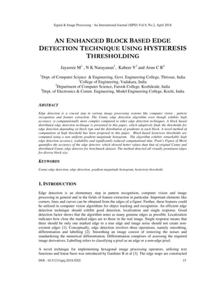 Signal & Image Processing : An International Journal (SIPIJ) Vol.9, No.2, April 2018
DOI : 10.5121/sipij.2018.9202 15
AN ENHANCED BLOCK BASED EDGE
DETECTION TECHNIQUE USING HYSTERESIS
THRESHOLDING
Jayasree M1
, N K Narayanan2
, Kabeer V3
and Arun C R4
1
Dept. of Computer Science & Engineering, Govt. Engineering College, Thrissur, India
2
College of Engineering, Vadakara, India
3
Department of Computer Science, Farook College, Kozhikode, India
4
Dept. of Electronics & Comm. Engineering, Model Engineering College, Kochi, India
ABSTRACT
Edge detection is a crucial step in various image processing systems like computer vision , pattern
recognition and feature extraction. The Canny edge detection algorithm even though exhibits high
accuracy, is computationally more complex compared to other edge detection techniques. A block based
distributed edge detection technique is presented in this paper, which adaptively finds the thresholds for
edge detection depending on block type and the distribution of gradients in each block. A novel method of
computation of high threshold has been proposed in this paper. Block-based hysteresis thresholds are
computed using a non uniform gradient magnitude histogram. The algorithm exhibits remarkably high
edge detection accuracy, scalability and significantly reduced computational time. Pratt’s Figure of Merit
quantifies the accuracy of the edge detector, which showed better values than that of original Canny and
distributed Canny edge detector for benchmark dataset. The method detected all visually prominent edges
for diverse block size.
KEYWORDS
Canny edge detection, edge detection, gradient magnitude histogram, hysteresis threshold.
1. INTRODUCTION
Edge detection is an elementary step in pattern recognition, computer vision and image
processing in general and in the fields of feature extraction in particular. Important elements like
corners, lines and curves can be obtained from the edges of a figure. Further, these features could
be utilized in computer vision algorithms for object tracking and recognition. An efficient edge
detection technique should exhibit good detection, localization and single response. Good
detection factor shows that the algorithm notes as many genuine edges as possible. Localization
indicates how close the marked edges are to those in the real image. Single response means that
there should be only one marked edge to a true edge and image noise should not create non-
existent edges [1]. Conceptually, edge detection involves three operations, namely smoothing,
differentiation and labelling [2]. Smoothing an image consist of removing the noises and
standardizing the numerical differentiation. Differentiation comprises of assessing the required
image derivatives. Labelling refers to classifying a pixel as an edge or a non-edge pixel.
A novel technique for implementing hexagonal image processing operators, utilizing text
functions and linear basis was introduced by Gardiner B et al [3]. The edge maps are constructed
 