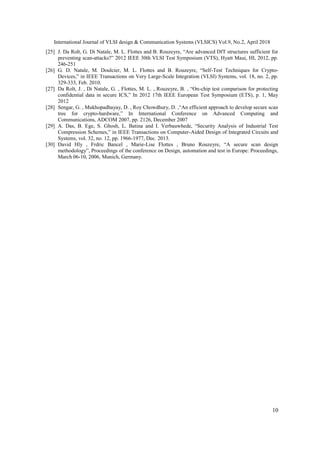 International Journal of VLSI design & Communication Systems (VLSICS) Vol.9, No.2, April 2018
10
[25] J. Da Rolt, G. Di Natale, M. L. Flottes and B. Rouzeyre, “Are advanced DfT structures sufficient for
preventing scan-attacks?” 2012 IEEE 30th VLSI Test Symposium (VTS), Hyatt Maui, HI, 2012, pp.
246-251
[26] G. D. Natale, M. Doulcier, M. L. Flottes and B. Rouzeyre, “Self-Test Techniques for Crypto-
Devices,” in IEEE Transactions on Very Large-Scale Integration (VLSI) Systems, vol. 18, no. 2, pp.
329-333, Feb. 2010.
[27] Da Rolt, J. , Di Natale, G. , Flottes, M. L. , Rouzeyre, B. , “On-chip test comparison for protecting
confidential data in secure ICS,” In 2012 17th IEEE European Test Symposium (ETS), p. 1, May
2012
[28] Sengar, G. , Mukhopadhayay, D. , Roy Chowdhury, D. ,“An efficient approach to develop secure scan
tree for crypto-hardware,” In International Conference on Advanced Computing and
Communications, ADCOM 2007, pp. 2126, December 2007
[29] A. Das, B. Ege, S. Ghosh, L. Batina and I. Verbauwhede, “Security Analysis of Industrial Test
Compression Schemes,” in IEEE Transactions on Computer-Aided Design of Integrated Circuits and
Systems, vol. 32, no. 12, pp. 1966-1977, Dec. 2013.
[30] David Hly , Frdric Bancel , Marie-Lise Flottes , Bruno Rouzeyre, “A secure scan design
methodology”, Proceedings of the conference on Design, automation and test in Europe: Proceedings,
March 06-10, 2006, Munich, Germany.
 