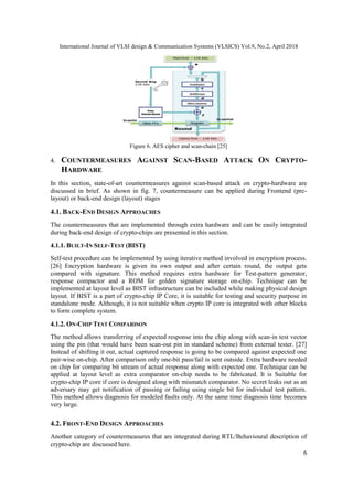 International Journal of VLSI design & Communication Systems (VLSICS) Vol.9, No.2, April 2018
6
Figure 6. AES cipher and scan-chain [25]
4. COUNTERMEASURES AGAINST SCAN-BASED ATTACK ON CRYPTO-
HARDWARE
In this section, state-of-art countermeasures against scan-based attack on crypto-hardware are
discussed in brief. As shown in fig. 7, countermeasure can be applied during Frontend (pre-
layout) or back-end design (layout) stages
4.1. BACK-END DESIGN APPROACHES
The countermeasures that are implemented through extra hardware and can be easily integrated
during back-end design of crypto-chips are presented in this section.
4.1.1. BUILT-IN SELF-TEST (BIST)
Self-test procedure can be implemented by using iterative method involved in encryption process.
[26] Encryption hardware is given its own output and after certain round, the output gets
compared with signature. This method requires extra hardware for Test-pattern generator,
response compactor and a ROM for golden signature storage on-chip. Technique can be
implemented at layout level as BIST infrastructure can be included while making physical design
layout. If BIST is a part of crypto-chip IP Core, it is suitable for testing and security purpose in
standalone mode. Although, it is not suitable when crypto IP core is integrated with other blocks
to form complete system.
4.1.2. ON-CHIP TEST COMPARISON
The method allows transferring of expected response into the chip along with scan-in test vector
using the pin (that would have been scan-out pin in standard scheme) from external tester. [27]
Instead of shifting it out, actual captured response is going to be compared against expected one
pair-wise on-chip. After comparison only one-bit pass/fail is sent outside. Extra hardware needed
on chip for comparing bit stream of actual response along with expected one. Technique can be
applied at layout level as extra comparator on-chip needs to be fabricated. It is Suitable for
crypto-chip IP core if core is designed along with mismatch comparator. No secret leaks out as an
adversary may get notification of passing or failing using single bit for individual test pattern.
This method allows diagnosis for modeled faults only. At the same time diagnosis time becomes
very large.
4.2. FRONT-END DESIGN APPROACHES
Another category of countermeasures that are integrated during RTL/Behavioural description of
crypto-chip are discussed here.
 