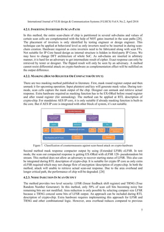 International Journal of VLSI design & Communication Systems (VLSICS) Vol.9, No.2, April 2018
7
4.2.1. INSERTING INVERTERS IN SCAN-PATH
In this method, the entire scan-chain of chip is partitioned in several sub-chains and values of
certain scan cells are complemented with the help of NOT gates inserted in the scan paths [28].
The placement of inverters is only identified by testing engineer or design engineer. This
technique can be applied at behavioral level as only inverters need to be inserted in during scan-
chain creation. Hardware required as extra inverters need to be fabricated along with scan FFs.
Not suitable for IP Core based design as internal structure is hidden in third-party IP Cores. We
may have to change DFT architecture of whole SoC. As sub-chains are inserted in arbitrary
manner, it is hard for an adversary to get intermediate result of cipher. Exact response can only be
retrieved by tester or designer. The flipped result will only be seen by an adversary. A method
cannot resist differential attack on crypto-hardware as complementation effect will be nullified on
the output difference.
4.2.2. MASKING (ROUND REGISTER OR COMPACTOR OUTPUT)
There are two masking method published in literature. First, mask round register output and then
unmask it for upcoming operation. Input plaintext and key will generate mask value. During test-
mode, scan cells capture the mask output of the chip. Designer can unmask and retrieve actual
response. Extra hardware required as masking function has to be EX-ORed before round register
and after round register (for unmasking). The method can be applied at RTL description of
crypto-chip. For standalone AES IP core, it is only suitable if already masking function is built-in
the core. But if AES IP core is integrated with other block of system, it’s not suitable.
Figure 7. Classification of countermeasures against scan-based attack on crypto-hardware
Second method mask response compactor output by using (Extended LFSR) eLFSR. In test
mode, the scan out compacted response is getting EX-ORed with eLFSR 128- pseudorandom bit
stream. This method does not allow an adversary to recover starting status of LFSR. This also can
be integrated during RTL description of crypto-chip. It is suitable for crypto IP core as only extra
eLFSR required which may not change flow of encryption /description of crypto-chip. In both the
method, attack will unable to retrieve actual scan-out response. Due to the area overhead and
longer critical path, the performance of chip will be degraded. [24]
4.2.3. NOISE INJECTION IN SCAN OUTPUT
The method provides two level security: LFSR (linear feedback shift register) and TRNG (True
Random Number Generator). In this method, only 50% of scan cell bits becoming noisy but
remaining bits are not modified. Area reduction is only possible by selecting compact size LFSR
because a TRNG conceal some bits of LFSR output. An approach can be included during RTL
description of crypto-chip. Extra hardware requires implementing this approach for LFSR and
TRNG and other combinational logic. However, area overhead reduces compared to previous
 