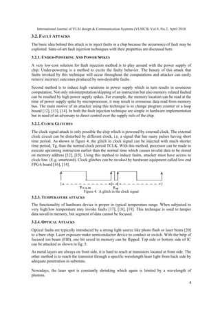 International Journal of VLSI design & Communication Systems (VLSICS) Vol.9, No.2, April 2018
4
3.2. FAULT ATTACKS
The basic idea behind this attack is to inject faults in a chip because the occurrence of fault may be
exploited. State-of-art fault injection techniques with their properties are discussed here.
3.2.1. UNDER-POWERING AND POWER SPIKES
A very low-cost solution for fault injection method is to play around with the power supply of
chip. Under-powering is a method to excite the faulty behavior. The beauty of this attack that
faults invoked by this technique will occur throughout the computations and attacker can easily
remove incorrect outcomes produced by non-desirable faults.
Second method is to induce high variations in power supply which in turn results in erroneous
computation. Not only misinterpretation/skipping of an instruction but also memory related faulted
can be resulted by high power supply spikes. For example, the memory location can be read at the
time of power supply spike by microprocessor, it may result in erroneous data read from memory
bus. The main motive of an attacker using this technique is to change program counter or a loop
bound [12], [13], [14]. In both the fault injection technique are simple in hardware implementation
but in need of an adversary to direct control over the supply rails of the chip.
3.2.2. CLOCK GLITCHES
The clock signal attack is only possible the chip which is powered by external clock. The external
clock circuit can be disturbed by different clock, i.e. a signal that has many pulses having short
time period. As shown in figure 4, the glitch in clock signal can be injected with much shorter
time period, Tg, than the normal clock period TCLK. With this method, processor can be made to
execute upcoming instruction earlier than the normal time which causes invalid data to be stored
on memory address [12], [15]. Using this method to induce faults, attacker must have access to
clock line. (E.g. smartcard). Clock glitches can be invoked by hardware equipment called low end
FPGA board [16], [14].
Figure 4. A glitch in the clock signal
3.2.3. TEMPERATURE ATTACKS
The functionality of hardware device is proper in typical temperature range. When subjected to
very high/low temperature may invoke faults [17], [18], [19]. This technique is used to tamper
data saved in memory, but segment of data cannot be focused.
3.2.4. OPTICAL ATTACKS
Optical faults are typically introduced by a strong light source like photo flash or laser beam [20]
to a bare chip. Laser exposure make semiconductor device to conduct or switch. With the help of
focused ion beam (FIB), one bit saved in memory can be flipped. Top side or bottom side of IC
can be attacked as shown in fig. 5.
As metal layers are always on front side, it is hard to reach at transistors located at front side. The
other method is to reach the transistor through a specific wavelength laser light from back side by
adequate penetration in substrate.
Nowadays, the laser spot is constantly shrinking which again is limited by a wavelength of
photons.
 