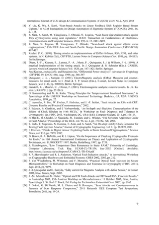 International Journal of VLSI design & Communication Systems (VLSICS) Vol.9, No.2, April 2018
9
[4] Y. Liu, K. Wu, R. Karri, “Scan-based Attacks on Linear Feedback Shift Register Based Stream
Ciphers,” In ACM Transactions on Design Automation of Electronic Systems (TODAES), 2011, 16,
2, 1-15.
[5] R. Nara, K. Satoh, M. Yanagisawa, T. Ohtsuki, N. Togawa, “Scan-based side-channel attack against
RSA cryptosystems using scan signatures,” IEICE Transaction on Fundamentals of Electronics,
Communications and Computer Sciences, 2010, E93-A, 12, 2481-2489.
[6] R. Nara, N. Togawa, M. Yanagisawa, T. Ohtsuki, “Scan-based attack against elliptic curve
cryptosystems,” 15th IEEE Asia and South Pacific Design Automation Conference (ASP-DAC10).
407-412.
[7] Kocher, P. C. (1996). Timing attacks on implementations of Diffie-Hellman, RSA, DSS, and other
systems. In N. Koblitz (Ed.), CRYPTO, Lecture Notes in Computer Science (Vol. 1109, pp. 104113).
Berlin:Springer.
[8] Dhem, J. -F. , Koeune, F. , Leroux, P. -A. , Mestr, P. , Quisquater, J. J. & Willems, J. -J. (1998). A
practical implementation of the timing attack. In J. Quisquater & B. Schneier (Eds.). CARDIS,
Lecture Notes in Computer Science (Vol. 1820, pp. 167-182). Berlin: Springer.
[9] Paul Kocher, Joshua Jaffe, and Benjamin Jun, “Differential Power Analysis”, Advances in Cryptology
-CRYPTO 99, LNCS 1666, Aug. 1999, pp. 388-397
[10] Quisquater, J. -J. , Samyde, D. (2001). ElectroMagnetic analysis (EMA): Measures and counter-
measures for smart cards. In I. Attali & T. P. Jensen (Eds.), E-smart, Lecture Notes in Computer
Science (Vol. 2140, pp. 200210). Berlin: Springer.
[11] Gandolfi, K. , Mourtel, C. , Olivier, F. (2001). Electromagnetic analysis: concrete results. In . K. Ko
et al. [cKKNP01], (pp. 251261).
[12] O. Kommerling and M. G. Kuhn, “Desig Principles for Tamperresistant Smartcard Processors,” in
Proceedings of the USENIX Workshop on Smartcard Technology. Berkeley, CA, USA: USENIX
Association, 1999, pp. 22.
[13] C. Aumuller, P. Bier, W. Fischer, P. Hofreiter, and J. -P. Seifert, “Fault Attacks on RSA with CRT:
Concrete Results and Practical Countermeasures,” 2002.
[14] J. Balasch, B. Gierlichs, and I. Verbauwhede, “An In-depth and Blackbox Characterization of the
Effects of Clock Glitches on 8-bit MCUs,” in Workshop on Fault Diagnosis and Tolerance in
Cryptography, ser. FDTC 2011. Washington, DC, USA: IEEE Computer Society, 2011, pp. 105114.
[15] H. Bar-El, H. Choukri, D. Naccache, M. Tunstall, and C. Whelan, “The Sorcerers Apprentice Guide
to Fault Attacks,” Proceedings of the IEEE, vol. 94, no. 2, pp. 370382, Feb. 2006.
[16] S. Endo, T. Sugawara, N. Homma, T. Aoki, and A. Satoh, “An On-chip Glitchy Clock Generator for
Testing Fault Injection Attacks,” Journal of Cryptographic Engineering, vol. 1, pp. 265270, 2011.
[17] I. Peterson, “Chinks in Digital Armor: Exploiting Faults to Break Smartcard Cryptosystems,” Science
News, vol. 151, pp. 7879, 1997.
[18] D. Boneh, R. A. DeMillo, and R. J. Lipton, “On the Importance of Checking Cryptographic Protocols
for Faults,” in 16th Annual International Conference on Theory and Application of Cryptographic
Techniques, ser. EUROCRYPT 1997, Berlin, Heidelberg, 1997, pp. 3751.
[19] S. Skorobogatov, “Low Temperature Data Remanence in Static RAM,” University of Cambridge,
Computer Laboratory, Tech. Rep. UCAM-CL-TR-536, Jun.-2002. [Online]. Available:
http://www.cl.cam.ac.uk/techreports/UCAM-CL-TR-536.pdf
[20] S. P. Skorobogatov and R. J. Anderson, “Optical Fault Induction Attacks,” in International Workshop
on Cryptographic Hardware and Embedded Systems -CHES 2002, 2002, pp. 212.
[21] J. Van Woudenberg, M. Witteman, and F. Menarini, “Practical Optical Fault Injection on Secure
Microcontrollers,” in Workshop on Fault Diagnosis and Tolerance in Cryptography (FDTC 2011),
Sept. 2011, pp. 9199.
[22] J. -J. Quisquater and D. Samyde, “Eddy current for Magnetic Analysis with Active Sensor,” in Esmart
2002, Nice, France, Sept. 2002.
[23] J. -M. Schmidt and M. Hutter, “Optical and EM Fault-Attacks on CRTbased RSA: Concrete Results,”
in Austrochip 2007, 15th Austrian Workhop on Microelectronics, 11 October 2007, Graz, Austria,
Proceedings, J. W. Karl C. Posch, Ed. Verlag der Technischen Universitat Graz, 2007, pp. 6167.
[24] J. DaRolt, G. Di Natale, M. L. Flottes and B. Rouzeyre, “Scan Attacks and Countermeasures in
Presence of Scan Response Compactors,” 2011 Sixteenth IEEE European Test Symposium,
Trondheim, 2011, pp. 19-24.
 