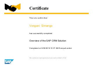 Certificate
This is to confirm that
Vongani Simango
has successfully completed
Overview of the SAP CRM Solution
Completed on 9/30/2016 10:37 AM Europe/London
This certificate of participation has been issued on behalf of SAP.
 