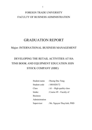 1
FOREIGN TRADE UNIVERSITY
FACULTY OF BUSINESS ADMINISTRATION
GRADUATION REPORT
Major: INTERNATIONAL BUSINESS MANAGEMENT
DEVELOPING THE RETAIL ACTIVITIES AT HA
TINH BOOK AND EQUIPMENT EDUCATION JOIN
STOCK COMPANY (HBE)
Student name : Duong Duc Tung
Student code : 1001020172
Class : A1 – High quality class
Intake : Course 49 – Faculty of
Business
Administration
Supervisor : Ms. Nguyen ThuyAnh, PHD
 